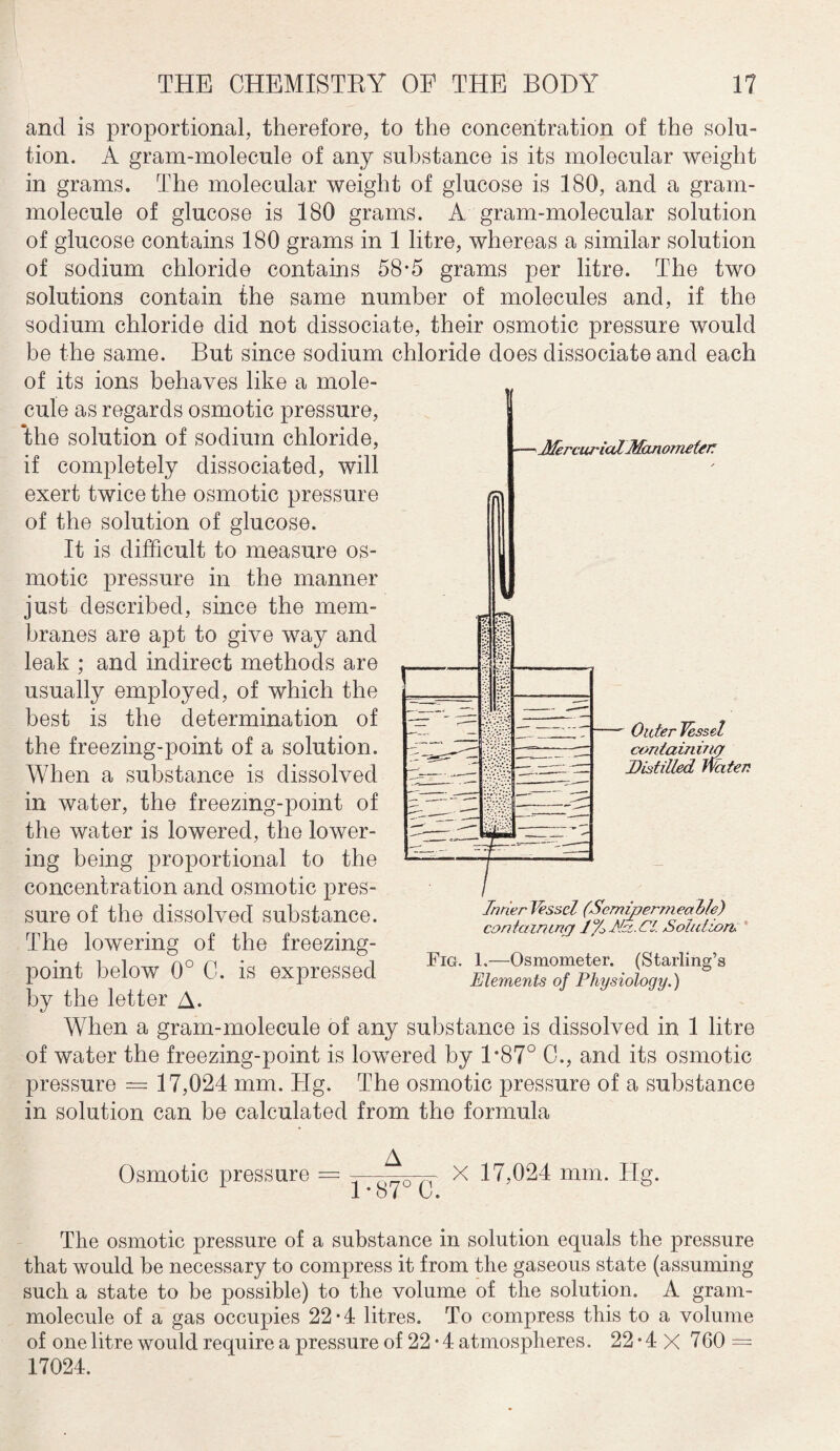 and is proportional, therefore, to the concentration of the solu¬ tion. A gram-molecule of any substance is its molecular weight in grams. The molecular weight of glucose is 180, and a gram- molecule of glucose is 180 grams. A gram-molecular solution of glucose contains 180 grams in 1 litre, whereas a similar solution of sodium chloride contains 58-5 grams per litre. The two solutions contain the same number of molecules and, if the sodium chloride did not dissociate, their osmotic pressure would be the same. But since sodium chloride does dissociate and each of its ions behaves like a mole¬ cule as regards osmotic pressure, the solution of sodium chloride, if completely dissociated, will exert twice the osmotic pressure of the solution of glucose. It is difficult to measure os¬ motic pressure in the manner just described, since the mem¬ branes are apt to give way and leak ; and indirect methods are usually employed, of which the best is the determination of the freezing-point of a solution. When a substance is dissolved in water, the freezmg-pomt of the water is lowered, the lower¬ ing being proportional to the concentration and osmotic pres¬ sure of the dissolved substance. The lowering of the freezing- point below 0° C. is expressed by the letter A. When a gram-molecule of any substance is dissolved in 1 litre of water the freezing-point is lowered by 1*87° C., and its osmotic pressure = 17,024 mm. Hg. The osmotic pressure of a substance in solution can be calculated from the formula MercurialManometer: ' Outer Vessel containing Distilled Water Inner J'essel (Scmipermeahle) containing 1 % Adz. Cl Solution, Fig. 1.—Osmometer. (Starling’s Elements of Physiology.) Osmotic pressure = X 17,024 mm. Hg. The osmotic pressure of a substance in solution equals the pressure that would be necessary to compress it from the gaseous state (assuming such a state to be possible) to the volume of the solution. A gram- molecule of a gas occupies 22*4 litres. To compress this to a volume of one litre would require a pressure of 22 • 4 atmospheres. 22 • 4 X 760 = 17024.