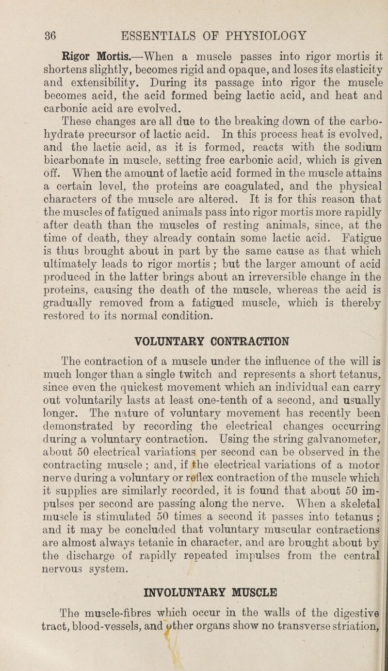 Rigor Mortis.—When a muscle passes into rigor mortis it shortens slightly, becomes rigid and opaque, and loses its elasticity and extensibility. During its passage into rigor the muscle becomes acid, the acid formed being lactic acid, and heat and carbonic acid are evolved. These changes are all due to the breaking down of the carbo¬ hydrate precursor of lactic acid. In this process heat is evolved, and the lactic acid, as it is formed, reacts with the sodium bicarbonate in muscle, setting free carbonic acid, which is given off. When the amount of lactic acid formed in the muscle attains a certain level, the proteins are coagulated, and the physical characters of the muscle are altered. It is for this reason that the muscles of fatigued animals pass into rigor mortis more rapidly after death than the muscles of resting animals, since, at the time of death, they already contain some lactic acid. Fatigue is thus brought about in part by the same cause as that which ultimately leads to rigor mortis ; but the larger amount of acid produced in the latter brings about an irreversible change in the proteins, causing the death of the muscle, whereas the acid is gradually removed from a fatigued muscle, which is thereby restored to its normal condition. VOLUNTARY CONTRACTION The contraction of a muscle under the influence of the will is much longer than a single twitch and represents a short tetanus, since even the quickest movement which an individual can carry out voluntarily lasts at least one-tenth of a second, and usually longer. The nature of voluntary movement has recently been demonstrated by recording the electrical changes occurring during a voluntary contraction. Using the string galvanometer, about 50 electrical variations per second can be observed in the contracting muscle ; and, if the electrical variations of a motor nerve during a voluntarv or reflex contraction of the muscle which it supplies are similarly recorded, it is found that about 50 im¬ pulses per second are passing along the nerve. When a skeletal muscle is stimulated 50 times a second it passes into tetanus ; and it may be concluded that voluntary muscular contractions are almost always tetanic in character, and are brought about by the discharge of rapidly repeated impulses from the central nervous system. INVOLUNTARY MUSCLE The muscle-fibres which occur in the walls of the digestive tract, blood-vessels, and other organs show no transverse striation,