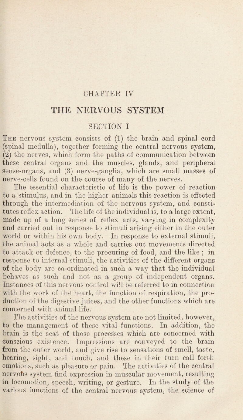 CHAPTER IV THE NERVOUS SYSTEM SECTION I The nervous system consists of (1) the brain and spinal cord (spinal medulla), together forming the central nervous system, (2) the nerves, which form the paths of communication between these central organs and the muscles, glands, and peripheral sense-organs, and (8) nerve-ganglia, which are small masses of nerve-cells found on the course of many of the nerves. The essential characteristic of life is the power of reaction to a stimulus, and in the higher animals this reaction is effected through the intermediation of the nervous system, and consti¬ tutes reflex action. The life of the individual is, to a large extent, made up of a long series of reflex acts, varying in complexity and carried out in response to stimuli arising either in the outer world or within his own body. In response to external stimuli, the animal acts as a whole and carries out movements directed to attack or defence, to the procuring of food, and the like ; m response to internal stimuli, the activities of the different organs of the body are co-ordinated in such a way that the individual behaves as such and not as a group of independent organs. Instances of this nervous control will be referred to in connection with the work of the heart, the function of respiration, the pro¬ duction of the digestive juices, and the other functions which are concerned with animal life. The activities of the nervous system are not limited, however, to the management of these vital functions. In addition, the brain is the seat of those processes which are concerned with conscious existence. Impressions are conveyed to the brain from the outer world, and give rise to sensations of smell, taste, hearing, sight, and touch, and these in their turn call forth emotions, such as pleasure or pain. The activities of the central nervohs system find expression in muscular movement, resulting in locomotion, speech, writing, or gesture. In the study of the various functions of the central nervous system, the science of