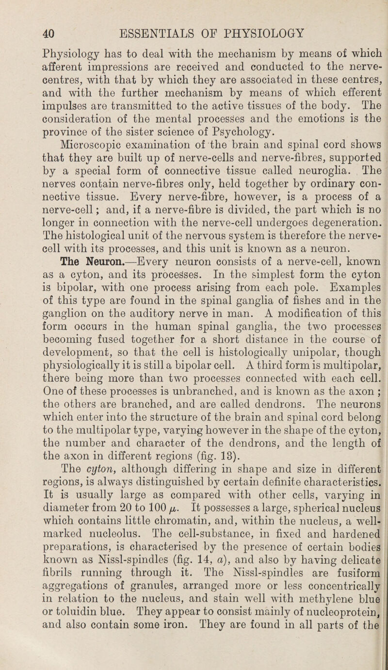 Physiology has to deal with the mechanism by means of which afferent impressions are received and conducted to the nerve- centres, with that by which they are associated in these centres, and with the further mechanism by means of which efferent impulses are transmitted to the active tissues of the body. The consideration of the mental processes and the emotions is the province of the sister science of Psychology. Microscopic examination of the brain and spinal cord shows that they are built up of nerve-cells and nerve-fibres, supported by a special form of connective tissue called neuroglia. The nerves contain nerve-fibres only, held together by ordinary con¬ nective tissue. Every nerve-fibre, however, is a process of a nerve-cell; and, if a nerve-fibre is divided, the part which is no longer in connection with the nerve-cell undergoes degeneration. The histological unit of the nervous system is therefore the nerve¬ cell with its processes, and this unit is known as a neuron. The Neuron.—Every neuron consists of a nerve-cell, known as a cyton, and its processes. In the simplest form the cyton is bipolar, with one process arising from each pole. Examples of this type are found in the spinal ganglia of fishes and in the ganglion on the auditory nerve in man. A modification of this form occurs in the human spinal ganglia, the two processes becoming fused together for a short distance in the course of development, so that the cell is histologically unipolar, though physiologically it is still a bipolar cell. A third form is multipolar, there being more than two processes connected with each cell. One of these processes is unbranched, and is known as the axon ; the others are branched, and are called dendrons. The neurons which enter into the structure of the brain and spinal cord belong to the multipolar type, varying however in the shape of the cyton, the number and character of the dendrons, and the length of the axon in different regions (fig. 18). The cyton, although differing in shape and size in different regions, is always distinguished by certain definite characteristics. It is usually large as compared with other cells, varying in diameter from 20 to 100 //,. It possesses a large, spherical nucleus which contains little chromatin, and, within the nucleus, a well- marked nucleolus. The cell-substance, in fixed and hardened preparations, is characterised by the presence of certain bodies known as Nissl-spindles (fig. 14, a), and also by having delicate fibrils running through it. The Nissl-spindles are fusiform aggregations of granules, arranged more or less concentrically in relation to the nucleus, and stain well with methylene blue or toluidin blue. They appear to consist mainly of nucleoprotein, and also contain some iron. They are found in all parts of the