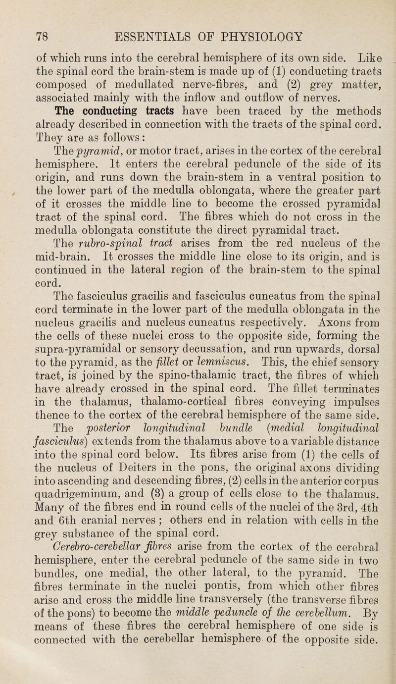 of which runs into the cerebral hemisphere of its own side. Like the spinal cord the brain-stem is made np of (1) conducting tracts composed of medullated nerve-fibres, and (2) grey matter, associated mainly with the inflow and outflow of nerves. The conducting tracts have been traced by the methods already described in connection with the tracts of the spinal cord. They are as follows: The 'pyramid, or motor tract, arises in the cortex of the cerebral hemisphere. It enters the cerebral peduncle of the side of its origin, and runs down the brain-stem in a ventral position to the lower part of the medulla oblongata, where the greater part of it crosses the middle line to become the crossed pyramidal tract of the spinal cord. The fibres which do not cross in the medulla oblongata constitute the direct pyramidal tract. The rubro-spinal tract arises from the red nucleus of the mid-brain. It crosses the middle line close to its origin, and is continued in the lateral region of the brain-stem to the spinal cord. The fasciculus gracilis and fasciculus cuneatus from the spinal cord terminate in the lower part of the medulla oblongata in the nucleus gracilis and nucleus cuneatus respectively. Axons from the cells of these nuclei cross to the opposite side, forming the supra-pyramidal or sensory decussation, and run upwards, dorsal to the pyramid, as the fillet or lemniscus. This, the chief sensory tract, is joined by the spino-thalamic tract, the fibres of which have already crossed in the spinal cord. The fillet terminates in the thalamus, thalamo-cortical fibres conveying impulses thence to the cortex of the cerebral hemisphere of the same side. The 'posterior longitudinal bundle (medial longitudinal fasciculus) extends from the thalamus above to a variable distance into the spinal cord below. Its fibres arise from (1) the cells of the nucleus of Deiters in the pons, the original axons dividing into ascending and descending fibres, (2) cells in the anterior corpus quadrigeminum, and (8) a group of cells close to the thalamus. Many of the fibres end in round cells of the nuclei of the 3rd, 4th and 6th cranial nerves ; others end in relation with cells in the grey substance of the spinal cord. Gerebro-cerebellar fibres arise from the cortex of the cerebral hemisphere, enter the cerebral peduncle of the same side in two bundles, one medial, the other lateral, to the pyramid. The fibres terminate in the nuclei pontis, from which other fibres arise and cross the middle line transversely (the transverse fibres of the pons) to become the middle peduncle of the cerebellum. By means of these fibres the cerebral hemisphere of one side is connected with the cerebellar hemisphere of the opposite side.