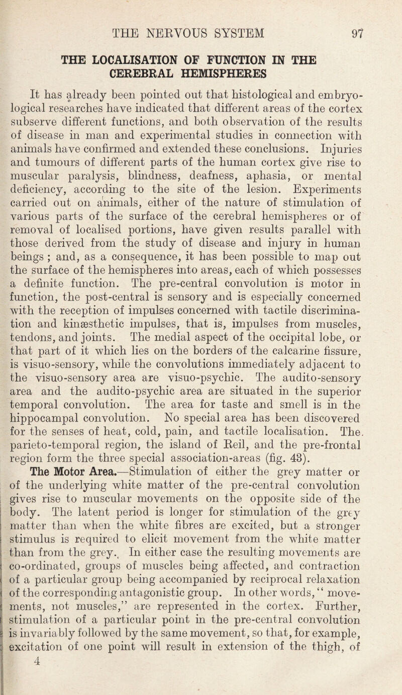 THE LOCALISATION OF FUNCTION IN THE CEREBRAL HEMISPHERES It has already been pointed out that histological and embryo - logical researches have indicated that different areas of the cortex subserve different functions, and both observation of the results of disease in man and experimental studies in connection with animals have confirmed and extended these conclusions. Injuries and tumours of different parts of the human cortex give rise to muscular paralysis, blindness, deafness, aphasia, or mental deficiency, according to the site of the lesion. Experiments carried out on animals, either of the nature of stimulation of various parts of the surface of the cerebral hemispheres or of removal of localised portions, have given results parallel with those derived from the study of disease and injury in human beings ; and, as a consequence, it has been possible to map out the surface of the hemispheres into areas, each of which possesses a definite function. The pre-central convolution is motor in function, the post-central is sensory and is especially concerned with the reception of impulses concerned with tactile discrimina¬ tion and kinsesthetic impulses, that is, impulses from muscles, tendons, and joints. The medial aspect of the occipital lobe, or that part of it which lies on the borders of the calcarine fissure, is visuo-sensory, while the convolutions immediately adjacent to the visuo-sensory area are visuo-psychic. The audito-sensory area and the audito-psychic area are situated in the superior temporal convolution. The area for taste and smell is in the hippocampal convolution. No special area has been discovered for the senses of heat, cold, pain, and tactile localisation. The. parieto-temporal region, the island of Reil, and the pre-frontal region form the three special association-areas (fig. 48). The Motor Area.—Stimulation of either the grey matter or of the underlying white matter of the pre-central convolution gives rise to muscular movements on the opposite side of the body. The latent period is longer for stimulation of the grey matter than when the white fibres are excited, but a stronger stimulus is required to elicit movement from the white matter than from the grey., In either case the resulting movements are co-ordinated, groups of muscles being affected, and contraction of a particular group being accompanied by reciprocal relaxation of the corresponding antagonistic group. In other words, “ move¬ ments, not muscles,” are represented in the cortex. Further, stimulation of a particular point in the pre-central convolution is invariably followed by the same movement, so that, for example, excitation of one point will result in extension of the thigh, of 4