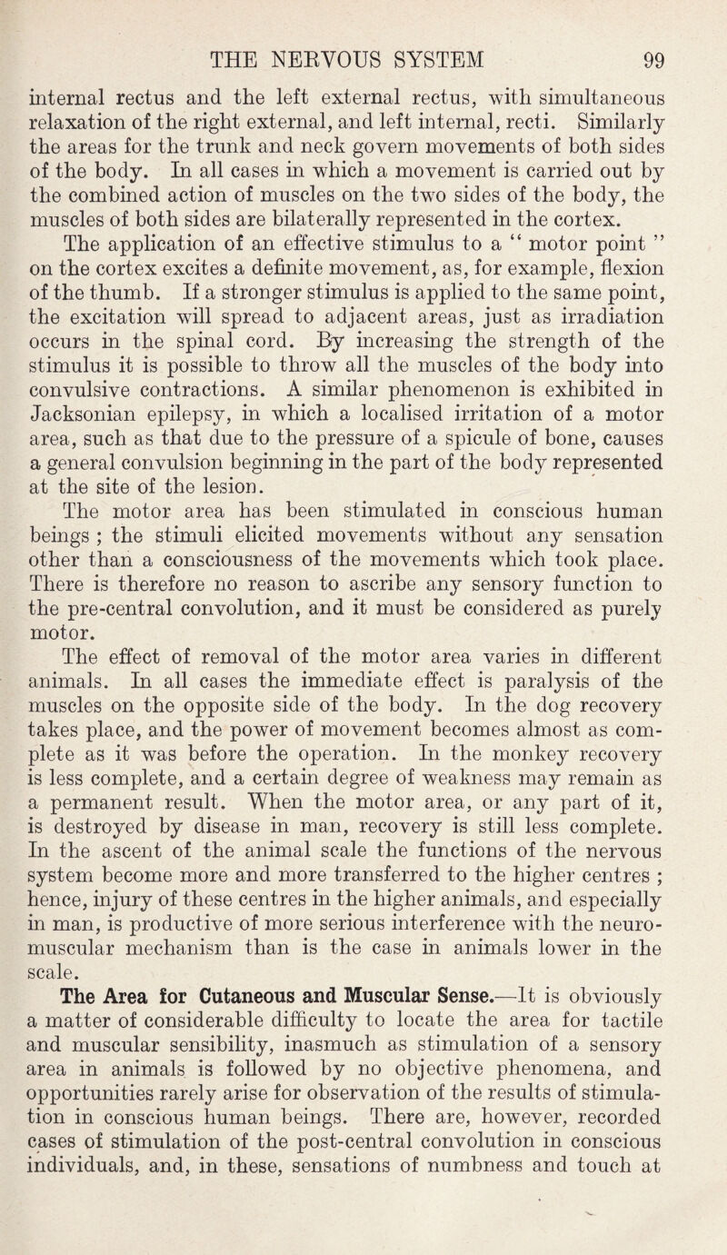 internal rectus and the left external rectus, with simultaneous relaxation of the right external, and left internal, recti. Similarly the areas for the trunk and neck govern movements of both sides of the body. In all cases in which a movement is carried out by the combined action of muscles on the two sides of the body, the muscles of both sides are bilaterally represented in the cortex. The application of an effective stimulus to a “ motor point ” on the cortex excites a definite movement, as, for example, flexion of the thumb. If a stronger stimulus is applied to the same point, the excitation will spread to adjacent areas, just as irradiation occurs in the spinal cord. By increasing the strength of the stimulus it is possible to throw all the muscles of the body into convulsive contractions. A similar phenomenon is exhibited in Jacksonian epilepsy, in which a localised irritation of a motor area, such as that due to the pressure of a spicule of bone, causes a general convulsion beginning in the part of the body represented at the site of the lesion. The motor area has been stimulated in conscious human beings ; the stimuli elicited movements without any sensation other than a consciousness of the movements which took place. There is therefore no reason to ascribe any sensory function to the pre-central convolution, and it must be considered as purely motor. The effect of removal of the motor area varies in different animals. In all cases the immediate effect is paralysis of the muscles on the opposite side of the body. In the dog recovery takes place, and the power of movement becomes almost as com¬ plete as it was before the operation. In the monkey recovery is less complete, and a certain degree of weakness may remain as a permanent result. When the motor area, or any part of it, is destroyed by disease in man, recovery is still less complete. In the ascent of the animal scale the functions of the nervous system become more and more transferred to the higher centres ; hence, injury of these centres in the higher animals, and especially in man, is productive of more serious interference with the neuro¬ muscular mechanism than is the case in animals lower in the scale. The Area for Cutaneous and Muscular Sense.—It is obviously a matter of considerable difficulty to locate the area for tactile and muscular sensibility, inasmuch as stimulation of a sensory area in animals is followed by no objective phenomena, and opportunities rarely arise for observation of the results of stimula¬ tion in conscious human beings. There are, however, recorded cases of stimulation of the post-central convolution in conscious individuals, and, in these, sensations of numbness and touch at
