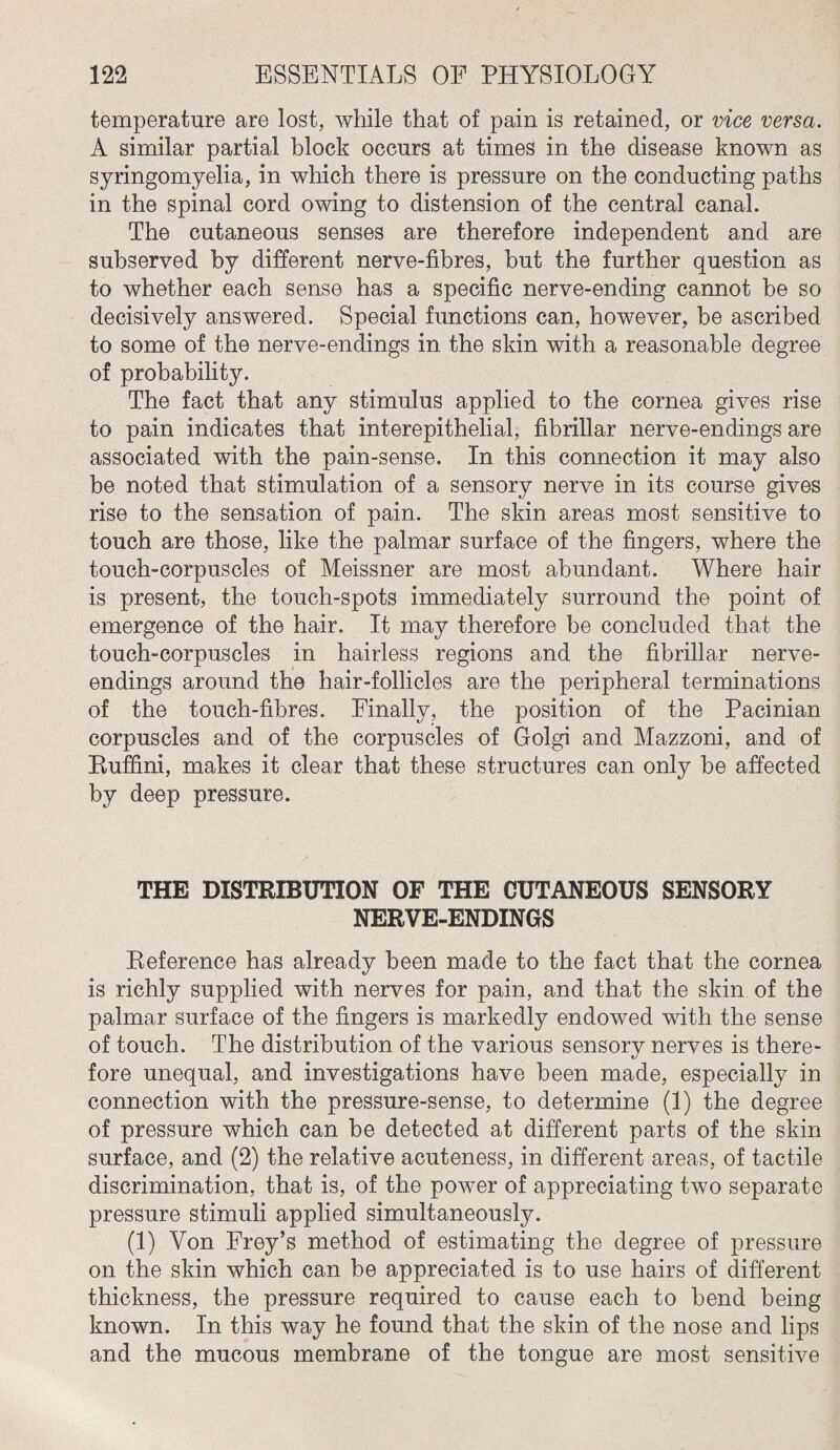 temperature are lost, while that of pain is retained, or vice versa. A similar partial block occurs at times in the disease known as syringomyelia, in which there is pressure on the conducting paths in the spinal cord owing to distension of the central canal. The cutaneous senses are therefore independent and are subserved by different nerve-fibres, hut the further question as to whether each sense has a specific nerve-ending cannot be so decisively answered. Special functions can, however, be ascribed to some of the nerve-endings in the skin with a reasonable degree of probability. The fact that any stimulus applied to the cornea gives rise to pain indicates that interepithelial, fibrillar nerve-endings are associated with the pain-sense. In this connection it may also be noted that stimulation of a sensory nerve in its course gives rise to the sensation of pain. The skin areas most sensitive to touch are those, like the palmar surface of the fingers, where the touch-corpuscles of Meissner are most abundant. Where hair is present, the touch-spots immediately surround the point of emergence of the hair. It may therefore be concluded that the touch-corpuscles in hairless regions and the fibrillar nerve- endings around the hair-follicles are the peripheral terminations of the touch-fibres. Finally, the position of the Pacinian corpuscles and of the corpuscles of Golgi and Mazzoni, and of Ruffini, makes it clear that these structures can only be affected by deep pressure. THE DISTRIBUTION OF THE CUTANEOUS SENSORY NERVE-ENDINGS Reference has already been made to the fact that the cornea is richly supplied with nerves for pain, and that the skin of the palmar surface of the fingers is markedly endowed with the sense of touch. The distribution of the various sensory nerves is there¬ fore unequal, and investigations have been made, especially in connection with the pressure-sense, to determine (1) the degree of pressure which can be detected at different parts of the skin surface, and (2) the relative acuteness, in different areas, of tactile discrimination, that is, of the power of appreciating two separate pressure stimuli applied simultaneously. (1) Von Frey’s method of estimating the degree of pressure on the skin which can be appreciated is to use hairs of different thickness, the pressure required to cause each to bend being known. In this way he found that the skin of the nose and lips and the mucous membrane of the tongue are most sensitive