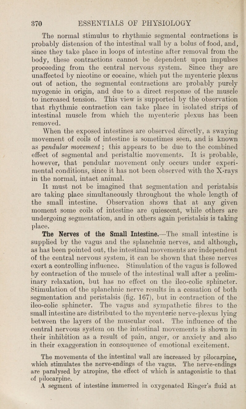 The normal stimulus to rhythmic segmental contractions is probably distension of the intestinal wall by a bolus of food, and, since they take place in loops of intestine after removal from the body, these contractions cannot be dependent upon impulses proceeding from the central nervous system. Since they are unaffected by nicotine or cocaine, which put the myenteric plexus out of action, the segmental contractions are probably purely myogenic in origin, and due to a direct response of the muscle to increased tension. This view is supported by the observation that rhythmic contraction can take place in isolated strips of intestinal muscle from which the myenteric plexus has been removed. When the exposed intestines are observed directly, a swaying movement of coils of intestine is sometimes seen, and is known as pendular movement; this appears to be due to the combined effect of segmental and peristaltic movements. It is probable, however, that pendular movement only occurs under experi¬ mental conditions, since it has not been observed with the X-rays in the normal, intact animal. It must not be imagined that segmentation and peristalsis are taking place simultaneously throughout the whole length of the small intestine. Observation shows that at any given moment some coils of intestine are quiescent, while others are undergoing segmentation, and in others again peristalsis is taking place. The Nerves of the Small Intestine.—The small intestine is supplied by the vagus and the splanchnic nerves, and although, as has been pointed out, the intestinal movements are independent of the central nervous system, it can be shown that these nerves exert a controlling influence. Stimulation of the vagus is followed by contraction of the muscle of the intestinal wall after a prelim¬ inary relaxation, but has no effect on the ileo-colic sphincter. Stimulation of the splanchnic nerve results in a cessation of both segmentation and peristalsis (fig. 167), but in contraction of the ileo-colic sphincter. The vagus and sympathetic fibres to the small intestine are distributed to the myenteric nerve-plexus lying between the layers of the muscular coat. The influence of the central nervous system on the intestinal movements is shown in their inhibition as a result of pain, anger, or anxiety and also in their exaggeration in consequence of emotional excitement. The movements of the intestinal wall are increased by pilocarpine, which stimulates the nerve-endings of the vagus. The nerve-endings are paralysed by atropine, the effect of which is antagonistic to that of pilocarpine. A segment of intestine immersed in oxygenated Ringer’s fluid at