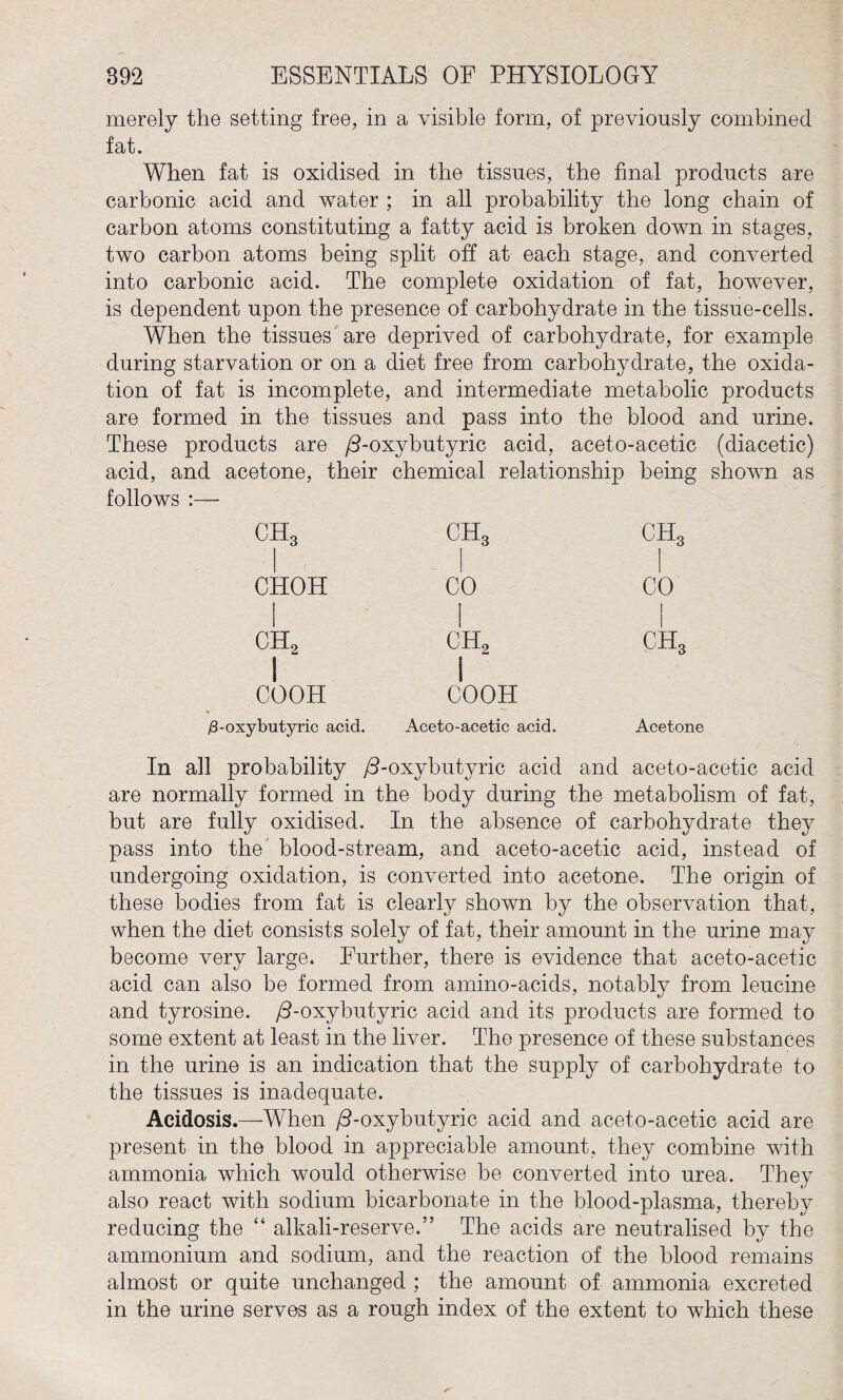 merely the setting free, in a visible form, of previously combined fat. When fat is oxidised in the tissues, the final products are carbonic acid and water ; in all probability the long chain of carbon atoms constituting a fatty acid is broken down in stages, two carbon atoms being split off at each stage, and converted into carbonic acid. The complete oxidation of fat, however, is dependent upon the presence of carbohydrate in the tissue-cells. When the tissues are deprived of carbohydrate, for example during starvation or on a diet free from carbohydrate, the oxida¬ tion of fat is incomplete, and intermediate metabolic products are formed in the tissues and pass into the blood and urine. These products are /3-oxybutyric acid, aceto-acetic (diacetic) acid, and acetone, their chemical relationship being shown as follows :— CHOH ch3 CO COOH ch2 I COOH /3-oxybutyric acid. Aceto-acetic acid. ch3 CO Acetone In all probability /3-oxybutyric acid and aceto-acetic acid are normally formed in the body during the metabolism of fat, but are fully oxidised. In the absence of carbohydrate they pass into the blood-stream, and aceto-acetic acid, instead of undergoing oxidation, is converted into acetone. The origin of these bodies from fat is clearly shown by the observation that, when the diet consists solely of fat, their amount in the urine may become very large. Further, there is evidence that aceto-acetic acid can also be formed from amino-acids, notably from leucine and tyrosine. /3-oxybutyric acid and its products are formed to some extent at least in the liver. The presence of these substances in the urine is an indication that the supply of carbohydrate to the tissues is inadequate. Acidosis.—When /3-oxybutyric acid and aceto-acetic acid are present in the blood in appreciable amount, they combine with ammonia which would otherwise he converted into urea. They also react with sodium bicarbonate in the blood-plasma, thereby reducing the “ alkali-reserve.” The acids are neutralised by the ammonium and sodium, and the reaction of the blood remains almost or quite unchanged ; the amount of ammonia excreted in the urine serves as a rough index of the extent to which these