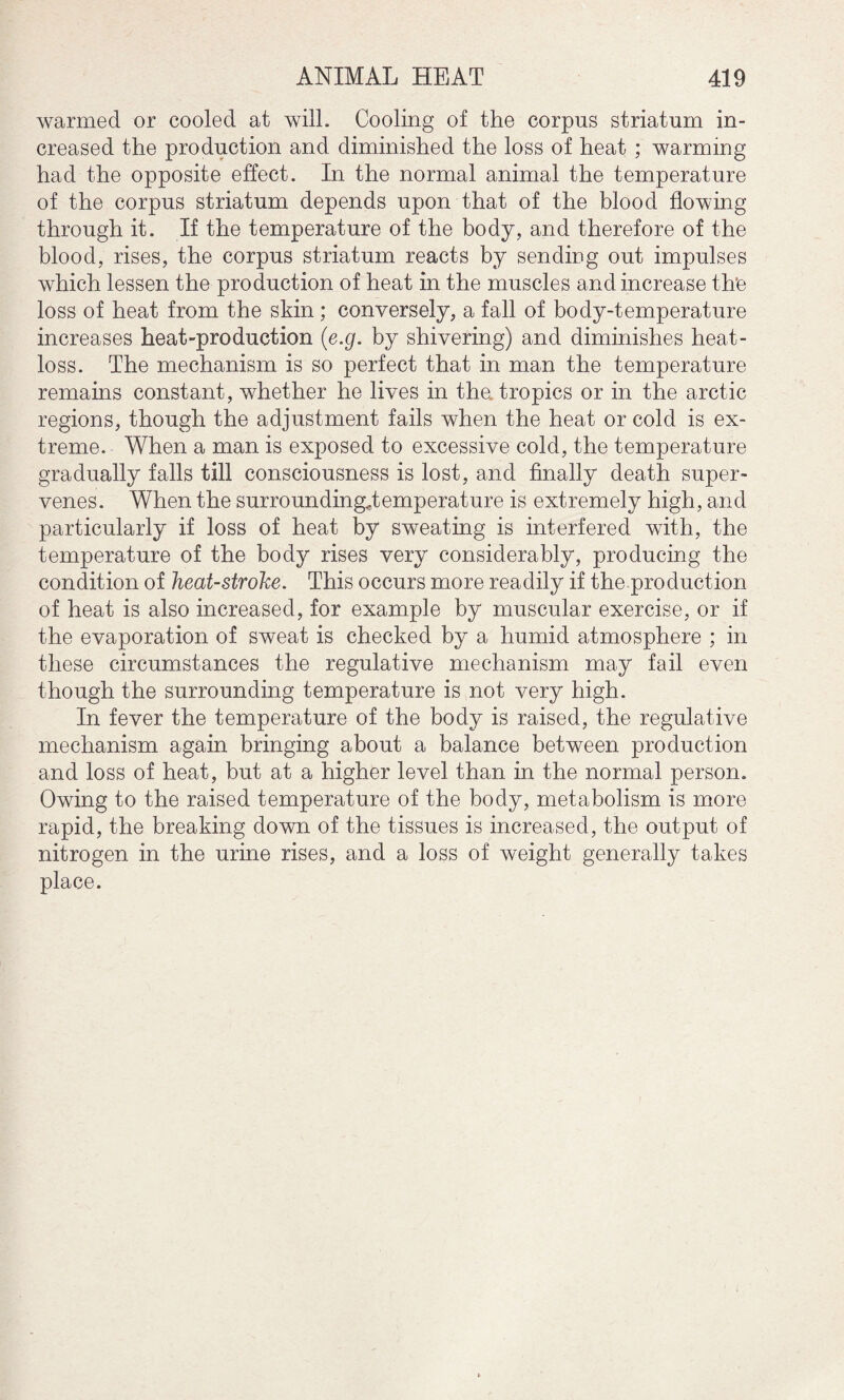 warmed or cooled at will. Cooling of the corpus striatum in¬ creased the production and diminished the loss of heat ; warming had the opposite effect. In the normal animal the temperature of the corpus striatum depends upon that of the blood flowing through it. If the temperature of the body, and therefore of the blood, rises, the corpus striatum reacts by sending out impulses which lessen the production of heat in the muscles and increase the loss of heat from the skin ; conversely, a fall of body-temperature increases heat-production (e.g. by shivering) and diminishes heat- loss. The mechanism is so perfect that in man the temperature remains constant, whether he lives in the tropics or in the arctic regions, though the adjustment fails when the heat or cold is ex¬ treme. When a man is exposed to excessive cold, the temperature gradually falls till consciousness is lost, and finally death super¬ venes. When the surrounding*!emperature is extremely high, and particularly if loss of heat by sweating is interfered with, the temperature of the body rises very considerably, producing the condition of heat-stroke. This occurs more readily if the production of heat is also increased, for example by muscular exercise, or if the evaporation of sweat is checked by a humid atmosphere ; in these circumstances the regulative mechanism may fail even though the surrounding temperature is not very high. In fever the temperature of the body is raised, the regulative mechanism again bringing about a balance between production and loss of heat, but at a higher level than in the normal person. Owing to the raised temperature of the body, metabolism is more rapid, the breaking down of the tissues is increased, the output of nitrogen in the urine rises, and a loss of weight generally takes place.