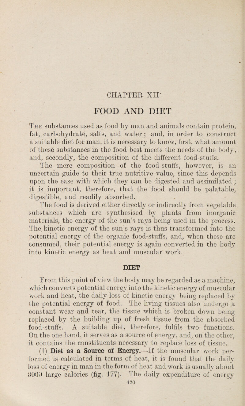 FOOD AND DIET The substances used as food by man and animals contain protein, fat, carbohydrate, salts, and water ; and, in order to construct a suitable diet for man, it is necessary to know, first, what amount of these substances in the food best meets the needs of the body, and, secondly, the composition of the different food-stuffs. The mere composition of the food-stuffs, however, is an uncertain guide to their true nutritive value, since this depends upon the ease with which they can be digested and assimilated ; it is important, therefore, that the food should be palatable, digestible, and readily absorbed. The food is derived either directly or indirectly from vegetable substances which are synthesised by plants from inorganic materials, the energy of the sun’s rays being used in the process. The kinetic energy of the sun’s rays is thus transformed into the potential energy of the organic food-stuffs, and, when these are consumed, their potential energy is again converted in the body into kinetic energy as heat and muscular work. DIET From this point of view the body may be regarded as a machine, which converts potential energy into the kinetic energy of muscular work and heat, the daily loss of kinetic energy being replaced by the potential energy of food. The living tissues also undergo a constant wear and tear, the tissue which is broken down being replaced by the building up of fresh tissue from the absorbed food-stuffs. A suitable diet, therefore, fulfils two functions. On the one hand, it serves as a source of energy, and, on the other, it contains the constituents necessary to replace loss of tissue. (1) Diet as a Source of Energy.—If the muscular work per¬ formed is calculated in terms of heat, it is found that the daily loss of energy in man in the form of heat and work is usually about 8000 large calories (fig. 177). The daily expenditure of energy