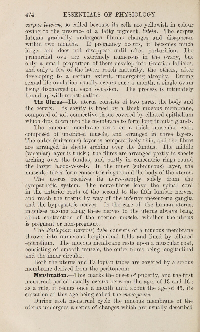 corpus luteum, so called because its cells are yellowish in colour owing to the presence of a fatty pigment, lutein. The corpus luteum gradually undergoes fibrous changes and disappears within two months. If pregnancy occurs, it becomes much larger and does not disappear until after parturition. The primordial ova are extremely numerous in the ovary, but only a small proportion of them develop into Graafian follicles, and only a few of the latter reach maturity, the others, after developing to a certain extent, undergoing atrophy. During sexual life ovulation usually occurs once a month, a single ovum being discharged on each occasion. The process is intimately bound up with menstruation. The Uterus—The uterus consists of two parts, the body and the cervix. Its cavity is lined by a thick mucous membrane, composed of soft connective tissue covered by ciliated epithelium which dips down into the membrane to form long tubular glands. The mucous membrane rests on a thick muscular coat, composed of unstriped muscle, and arranged in three layers. The outer (subserous) layer is comparatively thin, and the fibres are arranged in sheets arching over the fundus. The middle (vascular) layer is thick ; the fibres are arranged partly in sheets arching over the fundus, and partly in concentric rings round the larger blood-vessels. In the inner (submucous) layer, the muscular fibres form concentric rings round the body of the uterus. The uterus receives its nerve-supply solely from the sympathetic system. The nerve-fibres leave the spinal cord in the anterior roots of the second to the fifth lumbar nerves, and reach the uterus by way of the inferior mesenteric ganglia and the hypogastric nerves. In the case of the human uterus, impulses passing along these nerves to the uterus always bring about contraction of the uterine muscle, whether the uterus is pregnant or non-pregnant. The Fallopian (uterine) tube consists of a mucous membrane thrown into numerous longitudinal folds and lined by ciliated epithelium. The mucous membrane rests upon a muscular coat, consisting of smooth muscle, the outer fibres being longitudinal and the inner circular. Both the uterus and Fallopian tubes are covered by a serous membrane derived from the peritoneum. Menstruation.—This marks the onset of puberty, and the first menstrual period usually occurs between the ages of 13 and 16 ; as a rule, it recurs once a month until about the age of 45, its cessation at this age being called the menopause. During each menstrual cycle the mucous membrane of the uterus undergoes a series of changes which are usually described