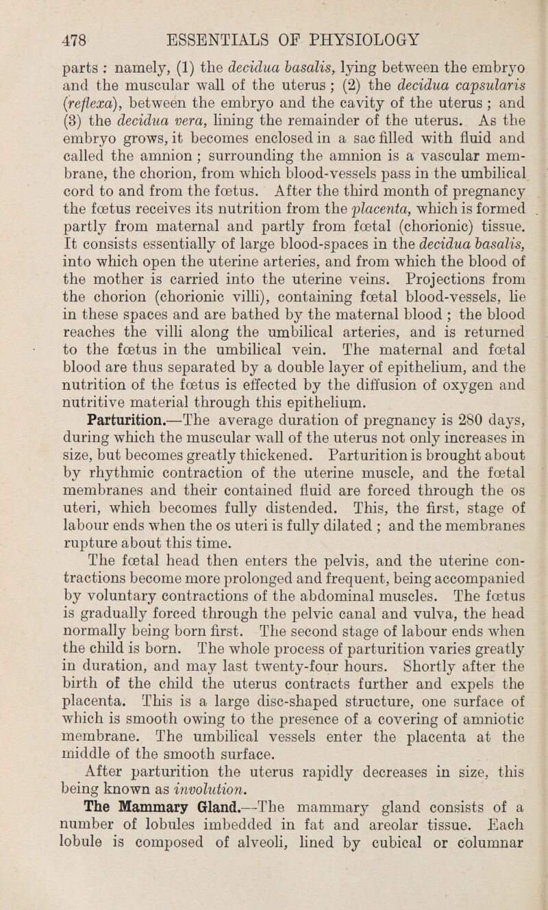 parts : namely, (1) the decidua basalis, lying between the embryo and the muscular wall of the uterus ; (2) the decidua capsularis ('refiexa), between the embryo and the cavity of the uterus ; and (3) the decidua vera, lining the remainder of the uterus. As the embryo grows, it becomes enclosed in a sac filled with fluid and called the amnion ; surrounding the amnion is a vascular mem¬ brane, the chorion, from which blood-vessels pass in the umbilical cord to and from the foetus. After the third month of pregnancy the foetus receives its nutrition from the 'placenta, which is formed partly from maternal and partly from foetal (chorionic) tissue. It consists essentially of large blood-spaces in the decidua basalis, into which open the uterine arteries, and. from which the blood of the mother is carried into the uterine veins. Projections from the chorion (chorionic villi), containing foetal blood-vessels, lie in these spaces and are bathed by the maternal blood ; the blood reaches the villi along the umbilical arteries, and is returned to the foetus in the umbilical vein. The maternal and foetal blood are thus separated by a double layer of epithelium, and the nutrition of the foetus is effected by the diffusion of oxygen and nutritive material through this epithelium. Parturition.—The average duration of pregnancy is 280 days, during which the muscular wall of the uterus not only increases in size, but becomes greatly thickened. Parturition is brought about by rhythmic contraction of the uterine muscle, and the foetal membranes and their contained fluid are forced through the os uteri, which becomes fully distended. This, the first, stage of labour ends when the os uteri is fully dilated ; and the membranes rupture about this time. The foetal head then enters the pelvis, and the uterine con¬ tractions become more prolonged and frequent, being accompanied by voluntary contractions of the abdominal muscles. The foetus is gradually forced through the pelvic canal and vulva, the head normally being born first. The second stage of labour ends when the child is born. The whole process of parturition varies greatly in duration, and may last twenty-four hours. Shortly after the birth of the child the uterus contracts further and expels the placenta. This is a large disc-shaped structure, one surface of which is smooth owing to the presence of a covering of amniotic membrane. The umbilical vessels enter the placenta at the middle of the smooth surface. After parturition the uterus rapidly decreases in size, this being known as involution. The Mammary Gland.—The mammary gland consists of a number of lobules imbedded in fat and areolar tissue. Each lobule is composed of alveoli, lined by cubical or columnar