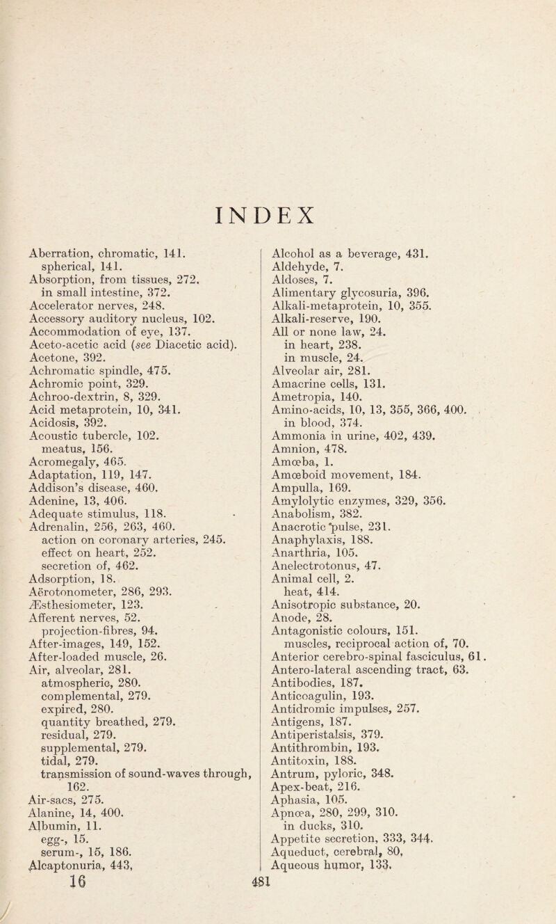 INDEX Aberration, chromatic, 141. spherical, 141. Absorption, from tissues, 272. in small intestine, 372. Accelerator nerves, 248. Accessory auditory nucleus, 102. Accommodation of eye, 137. Aceto-acetic acid (see Diacetic acid). Acetone, 392. Achromatic spindle, 475. Achromic point, 329. Achroo-dextrin, 8, 329. Acid metaprotein, 10, 341. Acidosis, 392. Acoustic tubercle, 102. meatus, 156. Acromegaly, 465. Adaptation, 119, 147. Addison’s disease, 460. Adenine, 13, 406. Adequate stimulus, 118. Adrenalin, 256, 263, 460. action on coronary arteries, 245. effect on heart, 252. secretion of, 462. Adsorption, 18. Aerotonometer, 286, 293. J^sthesiometer, 123. Afferent nerves, 52. projection-fibres, 94. After-images, 149, 152. After-loaded muscle, 26. Air, alveolar, 281. atmospheric, 280. complemental, 279. expired, 280. quantity breathed, 279. residual, 279. supplemental, 279. tidal, 279. transmission of sound-waves through, ' 162. Air-sacs, 275. Alanine, 14, 400. Albumin, 11. egg-, 15. serum-, 15, 186. Alcaptonuria, 443, 16 Alcohol as a beverage, 431. Aldehyde, 7. Aldoses, 7. Alimentary glycosuria, 396. Alkali-metaprotein, 10, 355. Alkali-reserve, 190. All or none law, 24. in heart, 238. in muscle, 24. Alveolar air, 281. Amacrine cells, 131. Ametropia, 140. Amino-acids, 10, 13, 355, 366, 400. in blood, 374. Ammonia in urine, 402, 439. Amnion, 478. Amoeba, 1. Amoeboid movement, 184. Ampulla, 169. Amylolytic enzymes, 329, 356. Anabolism, 382. Anacrotic'pulse, 231. Anaphylaxis, 188. Anarthria, 105. Anelectrotonus, 47. Animal cell, 2. heat, 414. Anisotropic substance, 20. Anode, 28. Antagonistic colours, 151. muscles, reciprocal action of, 70. Anterior cerebro-spinal fasciculus, 61 Antero-lateral ascending tract, 63. Antibodies, 187. Anticoagulin, 193. Antidromic impulses, 257. Antigens, 187. Antiperistalsis, 379. Antithrombin, 193. Antitoxin, 188. Antrum, pyloric, 348. Apex-beat, 216. Aphasia, 105. Apnoea, 280, 299, 310. in ducks, 310. Appetite secretion, 333, 344. Aqueduct, cerebral, 80, Aqueous humor, 133.