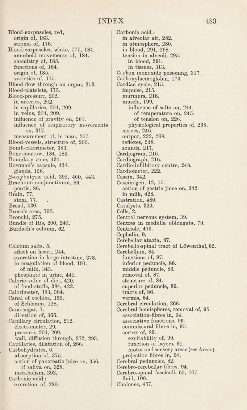 Blood-corpuscles, red, origin of, 183. stroma of, 176. Blood-corpuscles, white, 175, 184. amoeboid movements of, 184. chemistry of, 185. functions of, 184. origin of, 185. varieties of, 175. Blood-flow through an organ, 253. Blood-platelets, 175. Blood-pressure, 202. in arteries, 202. in capillaries, 204, 209. in veins, 204, 209. influence of gravity on, 261. influence of respiratory movements on, 317. measurement of, in man, 207. Blood-vessels, structure of, 200. Bomb-calorimeter, 383. Bone-marrow, 184, 185. Boundary zone, 434. Bowman’s capsule, 434. glands, 126. /3-oxybutyric acid, 392, 400, 443. Brachium conjunctivum, 86. pontis, 86. Brain, 77. stem, 77. Bread, 430. Broca’s area, 105. Bronchi, 275. Bundle of His, 200, 240. Burdach’s column, 62. Calcium salts, 5. effect on heart, 244. excretion in large intestine, 378. in coagulation of blood, 191. of milk, 343. phosphate in urine, 441. Calorie-value of diet, 420. of food-stuffs, 384, 422. Calorimeter, 383, 384. Canal of cochlea, 159. of Schlemm, 128. Cane-sugar, 7. digestion of, 366. Capillary circulation, 212. electrometer, 29. pressure, 204, 209. wall, diffusion through, 272, 293. Capillaries, dilatation of, 266. Carbohydrates, 6. absorption of, 375. action of pancreatic juice on, 356. of saliva on, 328. metabolism, 393. Carbonic acid : excretion of, 280. Carbonic acid: in alveolar air, 282. in atmosphere, 280. in blood, 291, 298. tension in alveoli, 295. in blood, 291. in tissues, 313. Carbon monoxide poisoning, 317, Carboxyhsemoglobin, 179. Cardiac cycle, 215. impulse, 215. murmurs, 218. muscle, 199. influence of salts on, 244. of temperature on, 245. of tension on, 226. physiological properties of, 238. nerves, 246. output, 222, 268. reflexes, 248. sounds, 217. Cardiogram, 216. Cardiograph, 216. Cardio-inhibitory centre, 248. Cardiometer, 222. Casein, 342. Caseinogen, 12, 15. action of gastric juice on, 342. in milk, 428. Castration, 480. Catalysts, 324. Cells, 2. Central nervous system, 39. Centres in medulla oblongata, 79. Centriole, 475. Cephalin, 9. Cerebellar ataxia, 87. Cerebello-spinal tract of Lowenthal, 62. Cerebellum, 84. functions of, 87. inferior peduncle, 86. middle peduncle, 86. removal of, 87. structure of, 84. superior peduncle, 86. tracts of, 86. vermis, 84. Cerebral circulation, 266. Cerebral hemispheres, removal of, 95. association-fibres in, 94. associative functions, 96. commissural fibres in, 95. cortex of, 89. excitability of, 99. function of layers, 91. motor and sensory areas (see Areas), projection-fibres in, 94. Cerebral peduncles, 82. Cerebro-cerebellar fibres, 94. Cerebro-spinal fasciculi, 60, 107. fluid, 109. Chalones, 457.