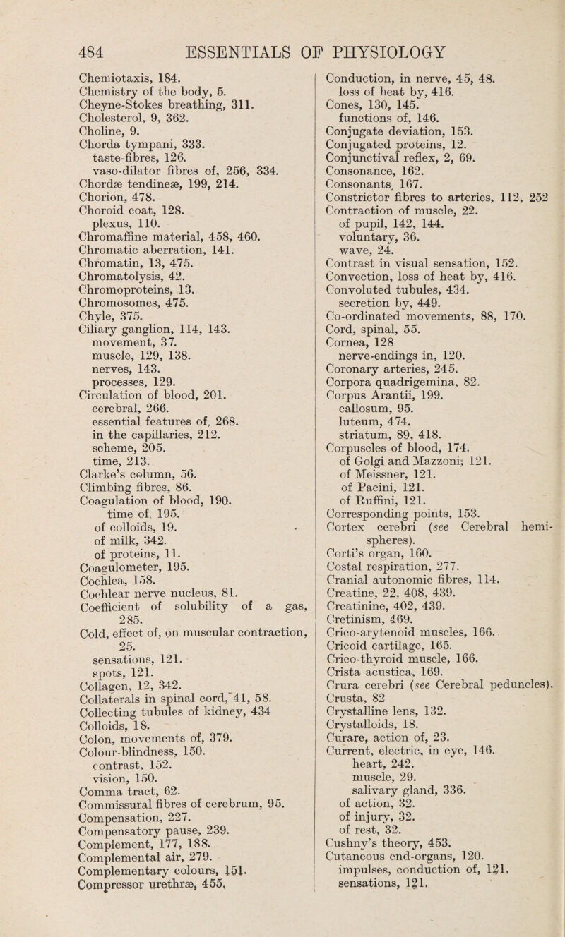 Chemiotaxis, 184. Chemistry of the body, 5. Cheyne-Stokes breathing, 311. Cholesterol, 9, 362. Choline, 9. Chorda tympani, 333. taste-fibres, 126. vaso-dilator fibres of, 256, 334. Chordae tendinese, 199, 214. Chorion, 478. Choroid coat, 128. plexus, 110. Chromaffine material, 458, 460. Chromatic aberration, 141. Chromatin, 13, 475. Chromatolysis, 42. Chromoproteins, 13. Chromosomes, 475. Chyle, 375. Ciliary ganglion, 114, 143. movement, 37. muscle, 129, 138. nerves, 143. processes, 129. Circulation of blood, 201. cerebral, 266. essential features of, 268. in the capillaries, 212. scheme, 205. time, 213. Clarke’s column, 56. Climbing fibres, 86. Coagulation of blood, 190. time of, 195. of colloids, 19. of milk, 342. of proteins, 11. Coagulometer, 195. Cochlea, 158. Cochlear nerve nucleus, 81. Coefficient of solubility of a gas, 285. Cold, effect of, on muscular contraction, 25. sensations, 121. spots, 121. Collagen, 12, 342. Collaterals in spinal cord/41, 58. Collecting tubules of kidney, 434 Colloids, 18. Colon, movements of, 379. Colour-blindness, 150. contrast, 152. vision, 150. Comma tract, 62. Commissural fibres of cerebrum, 95. Compensation, 227. Compensatory pause, 239. Complement, 177, 188. Complemental air, 279. Complementary colours, 151. Compressor urethrae, 455, Conduction, in nerve, 45, 48. loss of heat by, 416. Cones, 130, 145. functions of, 146. Conjugate deviation, 153. Conjugated proteins, 12. Conjunctival reflex, 2, 69. Consonance, 162. Consonants. 167. Constrictor fibres to arteries, 112, 252 Contraction of muscle, 22. of pupil, 142, 144. voluntary, 36. wave, 24. Contrast in visual sensation, 152. Convection, loss of heat by, 416. Convoluted tubules, 434. secretion by, 449. Co-ordinated movements, 88, 170. Cord, spinal, 55. Cornea, 128 nerve-endings in, 120. Coronary arteries, 245. Corpora quadrigemina, 82. Corpus Arantii, 199. callosum, 95. luteum, 474. striatum, 89, 418. Corpuscles of blood, 174. of Golgi and Mazzoni; 121. of Meissner, 121. of Pacini, 121. of Ruffini, 121. Corresponding points, 153. Cortex cerebri (see Cerebral hemi¬ spheres). Corti’s organ, 160. Costal respiration, 277. Cranial autonomic fibres, 114. Creatine, 22, 408, 439. Creatinine, 402, 439. Cretinism, 469. Crico-arytenoid muscles, 166. Cricoid cartilage, 165. Crico-thyroid muscle, 166. Crista acustica, 169. Crura cerebri (see Cerebral peduncles). Crusta, 82 Crystalline lens, 132. Crystalloids, 18. Curare, action of, 23. Current, electric, in eye, 146. heart, 242. muscle, 29. salivary gland, 336. of action, 32. of injury, 32. of rest, 32. Cushny’s theory, 453, Cutaneous end-organs, 120. impulses, conduction of, 121, sensations, 121.