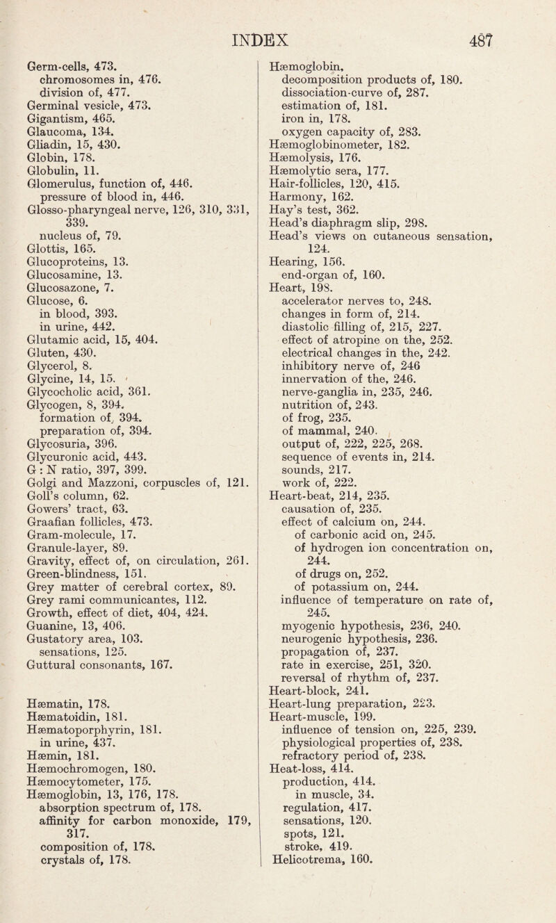 Germ-cells, 473. chromosomes in, 476. division of, 477. Germinal vesicle, 473. Gigantism, 465. Glaucoma, 134. Gliadin, 15, 430. Globin, 178. Globulin, 11. Glomerulus, function of, 446. pressure of blood in, 446. Glosso-pharyngeal nerve, 126, 310, 331, 339. nucleus of, 79. Glottis, 165. Glucoproteins, 13. Glucosamine, 13. Glucosazone, 7. Glucose, 6. in blood, 393. in urine, 442. Glutamic acid, 15, 404. Gluten, 430. Glycerol, 8. Glycine, 14, 15. * Glycocholic acid, 361. Glycogen, 8, 394. formation of, 394. preparation of, 394. Glycosuria, 396. Glycuronic acid, 443. G : N ratio, 397, 399. Golgi and Mazzoni, corpuscles of, 121. Goll’s column, 62. Gowers’ tract, 63. Graafian follicles, 473. Gram-molecule, 17. Granule-layer, 89. Gravity, effect of, on circulation, 261. Green-blindness, 151. Grey matter of cerebral cortex, 89. Grey rami communicantes, 112. Growth, effect of diet, 404, 424. Guanine, 13, 406. Gustatory area, 103. sensations, 125. Guttural consonants, 167. Hsematin, 178. Hsematoidin, 181. Hsematoporphyrin, 181. in urine, 437. Hsemin, 181. Hsemochromogen, 180. Hsemocytometer, 175. Haemoglobin, 13, 176, 178. absorption spectrum of, 178. affinity for carbon monoxide, 179, 317. composition of, 178. crystals of, 178. Haemoglobin, decomposition products of, 180. dissociation-curve of, 287. estimation of, 181. iron in, 178. oxygen capacity of, 283. Haemoglobinometer, 182. Haemolysis, 176. Haemolytic sera, 177. Hair-follicles, 120, 415. Harmony, 162. Hay’s test, 362. Head’s diaphragm slip, 298. Head’s views on cutaneous sensation, 124. Hearing, 156. end-organ of, 160. Heart, 198. accelerator nerves to, 248. changes in form of, 214. diastolic filling of, 215, 227. effect of atropine on the, 252. electrical changes in the, 242. inhibitory nerve of, 246 innervation of the, 246. nerve-ganglia in, 235, 246. nutrition of, 243. of frog, 235. of mammal, 240. output of, 222, 225, 268. sequence of events in, 214. sounds, 217. work of, 222. Heart-beat, 214, 235. causation of, 235. effect of calcium on, 244. of carbonic acid on, 245. of hydrogen ion concentration on, 244. of drugs on, 252. of potassium on, 244. influence of temperature on rate of, 245. myogenic hypothesis, 236, 240. neurogenic hypothesis, 236. propagation of, 237. rate in exercise, 251, 320. reversal of rhythm of, 237. Heart-block, 241. Heart-lung preparation, 223. Heart-muscle, 199. influence of tension on, 225, 239. physiological properties of, 238. refractory period of, 238. Heat-loss, 414. production, 414. in muscle, 34. regulation, 417. sensations, 120. spots, 121. stroke, 419. Helicotrema, 160.