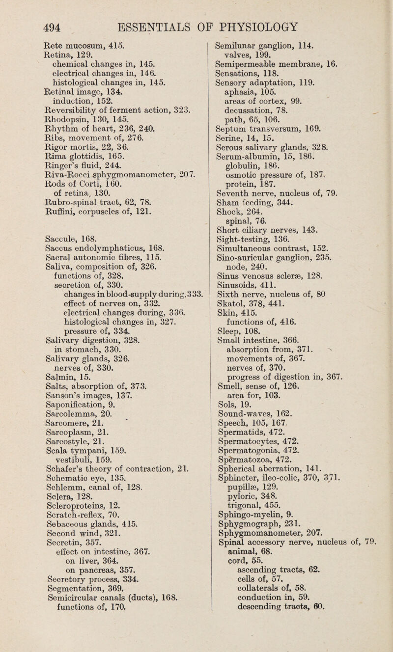 Rete mucosum, 415. Retina, 129. chemical changes in, 145. electrical changes in, 146. histological changes in, 145. Retinal image, 134. induction, 152. Reversibility of ferment action, 323. Rhodopsin, 130, 145. Rhythm of heart, 236, 240. Ribs, movement of, 276. Rigor mortis, 22, 36. Rima glottidis, 165. Ringer’s fluid, 244. Riva-Rocci sphygmomanometer, 207. Rods of Corti, 160. of retina, 130. Rubro-spinal tract, 62, 78. Ruffini, corpuscles of, 121. Saccule, 168. Saccus endolymphaticus, 168. Sacral autonomic fibres, 115. Saliva, composition of, 326. functions of, 328. secretion of, 330. changes in blood-supply during, 3 33. effect of nerves on, 332. electrical changes during, 336. histological changes in, 327. pressure of, 334. Salivary digestion, 328. in stomach, 330. Salivary glands, 326. nerves of, 330. Salmin, 15. Salts, absorption of, 373. Sanson’s images, 137. Saponification, 9. Sarcolemma, 20. Sarcomere, 21. Sarcoplasm, 21. Sarcostyle, 21. Scala tympani, 159. vestibuli, 159. Schafer’s theory of contraction, 21. Schematic eye, 135. Schlemm, canal of, 128. Sclera, 128. Scleroproteins, 12. Scratch-reflex, 70. Sebaceous glands, 415. Second wind, 321. Secretin, 357. effect on intestine, 367. on liver, 364. on pancreas, 357. Secretory process, 334. Segmentation, 369. Semicircular canals (ducts), 168. functions of, 170. Semilunar ganglion, 114. valves, 199. Semipermeable membrane, 16. Sensations, 118. Sensory adaptation, 119. aphasia, 105. areas of cortex, 99. decussation, 78. path, 65, 106. Septum transversum, 169. Serine, 14, 15. Serous salivary glands, 328. Serum-albumin, 15, 186. globulin, 186. osmotic pressure of, 187. protein, 187. Seventh nerve, nucleus of, 79. Sham feeding, 344. Shock, 264. spinal, 76. Short ciliary nerves, 143. Sight-testing, 136. Simultaneous contrast, 152. Sino-auricular ganglion, 235. node, 240. Sinus venosus sclerse, 128. Sinusoids, 411. Sixth nerve, nucleus of, 80 Skatol, 378, 441. Skin, 415. functions of, 416. Sleep, 108. Small intestine, 366. absorption from, 371. movements of, 367. nerves of, 370. progress of digestion in, 367. Smell, sense of, 126. area for, 103. Sols, 19. Sound-waves, 162. Speech, 105, 167. Spermatids, 472. Spermatocytes, 472. Spermatogonia, 472. Spermatozoa, 472. Spherical aberration, 141. Sphincter, ileo-colic, 370, 371. pupillse, 129. pyloric, 348. trigonal, 455. Sphingo-myelin, 9. Sphygmograph, 231. Sphygmomanometer, 207. Spinal accessory nerve, nucleus of, animal, 68. cord, 55. ascending tracts, 62. cells of, 57, collaterals of, 58. conduction in, 59. descending tracts, 60.