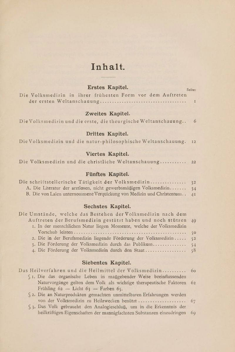 Inhalt. Erstes Kapitel. Die Volksmedizin in ihrer frühesten Form vor dem Auftreten dar ersien Weltauschauungti: sit. our 30 nind ui aha I Seite: Zweites Kapitel. Die Volksmedizin und dieerste, dietheurgische Weltanschauung... 6 Drittes Kapitel. Die Volksmedizin und die natur-philosophische Weltanschauung. 12 Viertes Kapitel. Die Volksmedizin und die christliche Weltanschauung: »sasır. .. 22 Fünftes Kapitel. Bye schriltstellerische Tätigkeit.der Volksmedizin. 7724.22.23% 2 A. Die Literatur der arztlosen, nicht gewerbsmäßigen Volksmedizin....... 34 B. Die von Laien unternommene Verquickung von Medizin und Christentum... 41 Sechstes Kapitel. Die Umstände, welche das Bestehen der Volksmedizin nach dem Auftreten der Berufsmedizin gestützt haben und noch stützen 49 ı. In der menschlichen Natur liegen Momente, welche der Volksmedizin Mersch Velsen: rel ne re IE re ee 50 2, Die in der Berufsmedizin liegende Förderung der Volksmedizin..... 52 3. Die Förderung der Volksmedizin durch das: Publkum........2..... 54 4. Die Förderung. der Volksniedizin düreh des Staat................. 58 Siebentes Kapitel. Bas Heilverfahren und die Hertmitterger Volksmegizin „nr... 60 51. Die das organische Leben in maßgebender Weise beeinflussenden Naturvorgänge gelten dem Volk als wichtige therapeutische Faktoren 62 Frühling 62 — Licht 63 — Farben 65. 52. Die an Naturprodukten gemachten unmittelbaren Erfahrungen werden von der Volksmedizin zu Heilzwecken benützt »»»+.snsa.n..@5 10. 67 $ 3. Das Volk gebraucht den Analogieschluß, um in die Erkenntnis der heilkräftigen Eigenschaften der mannigfachsten Substanzen einzudringen 69