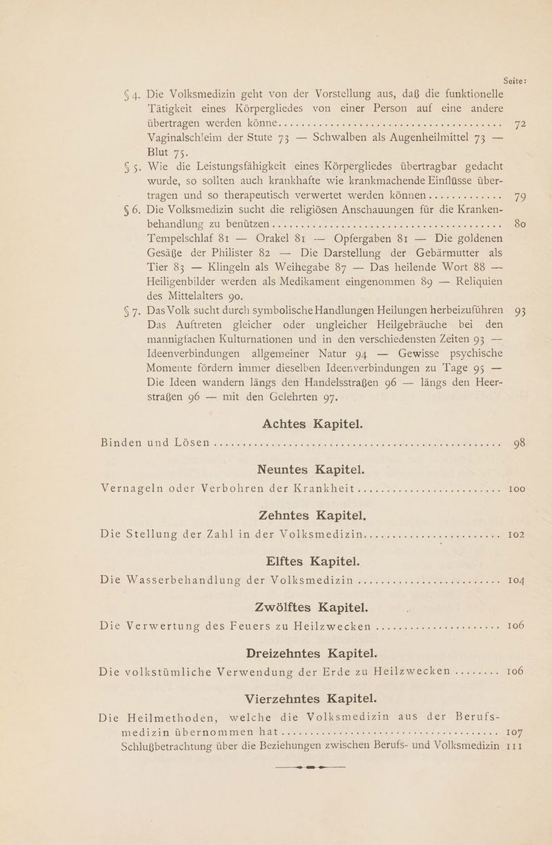 Seite: 64. Die Volksmedizin geht von der Vorstellung aus, daß die funktionelle Tätigkeit eines Körpergliedes von einer Person auf eine andere übertragen werden könne. su. Re ee 72 Vaginalschleim der Stute 73 — Schwalben als Augenheilmittel 73 — Blut 75. 65. Wie die Leistungsfähigkeit eines Körpergliedes übertragbar gedacht wurde, so soliten auch krankhafte wie krankmachende Einflüsse über- tragen und so therapeutisch verwertet werden können............. 79 66. Die Volksmedizin sucht die religiösen Anschauungen für die Kranken- behandlung zu benutzen an ze se een a re 80 Tempelschlaf 831 — Orakel 81 — Opfergaben 81 — Die goldenen Gesäße der Philister 82 — Die Darstellung der Gebärmutter als Tier 83 — Klingeln als Weihegabe 87 — Das heilende Wort 8 — Heiligenbilder werden als Medikament eingenommen 89 — Reliquien des Mittelalters 90. 57. DasVolk sucht durch symbolische Handlungen Heilungen herbeizuführen 93 Das Auftreten gleicher oder ungleicher Heilgebräuche bei den mannigfachen Kulturnationen und in den verschiedensten Zeiten 93 — Ideenverbindungen allgemeiner Natur 94 — Gewisse psychische Momente fördern immer dieselben Ideenverbindungen zu Tage 95 — Die Ideen wandern längs den Handelsstraßen 96 — längs den Heer- straßen 96 — mit den Gelehrten 97. Achtes Kapitel. Banden und Lösen. yet In SE Ara EEE 98 Neuntes Kapitel. Vernageln oder Werbohren der Krankheiten esse en 100 Zehntes Kapitel, Die Stellung, der,Zahl in.der Molksmedizin. „near Jake an 102 Elftes Kapitel. Die W.asserbehandiüngsider Völksmediz in Ar IE EB 104 Zwölftes Kapitel. Die Verwertung des Feners’zu Heilzwecken nen. ser 106 Dreizehntes Kapitel. Die volkstümliche Verwendung der Erde zu Heilzwecken ......... 106 Vierzehntes Kapitel. Die Heilmethoden, welche die Volksmedizin aus der Berufs- medizin Ubernom men Ha. PR FINE LEN Be 107 Schlugbetrachtung über die Beziehungen zwischen Berufs- und Volksmedizin ı11 u