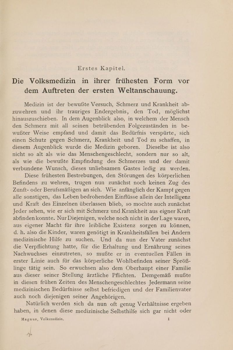 Erstes Kapitel, Die Volksmedizin in ihrer frühesten Form vor dem Auftreten der ersten Weltanschauung. Medizin ist der bewußte Versuch, Schmerz und Krankheit ab- zuwehren und ihr trauriges Endergebnis, den Tod, möglichst hinauszuschieben. In dem Augenblick also, in welchem der Mensch den Schmerz mit all seinen betrübenden Folgezuständen in be- wußter Weise empfand und damit das Bedürfnis verspürte, sich einen Schutz gegen Schmerz, Krankheit und Tod zu schaffen, in diesem Augenblick wurde die Medizin geboren. Dieselbe ist also nicht so alt als wie das Menschengeschlecht, sondern nur so alt, als wie die bewußte Empfindung des Schmerzes und der damit verbundene Wunsch, dieses unliebsamen Gastes ledig zu werden. Diese frühesten Bestrebungen, den Störungen des körperlichen Befindens zu wehren, trugen nun zunächst noch keinen Zug des Zunft- oder Berufsmäßigen ansich. Wie anfänglich der Kampf gegen alle sonstigen, das Leben bedrohenden Einflüsse allein der Intelligenz und Kraft des Einzelnen überlassen blieb, so mochte auch zunächst Jeder sehen, wie er sich mit Schmerz und Krankheit aus eigner Kraft abfindenkonnte. Nur Diejenigen, welche noch nicht in derLage waren, aus eigener Macht für ihre leibliche Existenz sorgen zu können, d. h. also die Kinder, waren genötigt in Krankheitsfällen bei Andern medizinische Hilfe zu suchen. Und da nun der Vater zunächst die Verpflichtung hatte, für die Erhaltung und Ernährung seines Nachwuchses einzutreten, so mußte er in eventuellen Fällen in erster Linie auch für das körperliche Wohlbefinden seiner Spröß- linge tätig sein. So erwuchsen also dem Oberhaupt einer Familie aus dieser seiner Stellung ärztliche Pflichten. Demgemäß mußte in diesen frühen Zeiten des Menschengeschlechtes Jedermann seine medizinischen Bedürfnisse selbst befriedigen und der Familienvater auch noch diejenigen seiner Angehörigen. Natürlich werden sich da nun oft genug Verhältnisse ergeben haben, in denen diese medizinische Selbsthilfe sich gar nicht oder Magnus, Volksmedizin, 1 >) %