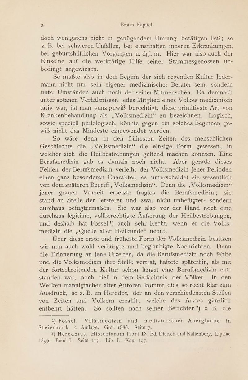doch wenigstens nicht in genügendem Umfang betätigen ließ; so z. B. bei schweren Unfällen, bei ernsthaften inneren Erkrankungen, bei geburtshilflichen Vorgängen u. dgl.m. Hier war also auch der Einzelne auf die werktätige Hilfe seiner Stammesgenossen un- bedingt angewiesen. So mußte also in dem Beginn der sich regenden Kultur Jeder- mann nicht nur sein eigener medizinischer Berater sein, sondern unter Umständen auch noch der seiner Mitmenschen. Da demnach unter sotanen Verhältnissen jedes Mitglied eines Volkes medizinisch tätig war, ist man ganz gewiß berechtigt, diese primitivste Art von Krankenbehandlung als „Volksmedizin“ zu bezeichnen. Logisch, sowie speziell philologisch, könnte gegen ein solches Beginnen ge- wiß nicht das Mindeste eingewendet werden. So wäre denn in den frühesten Zeiten des menschlichen Geschlechts die ‚„Volksmedizin‘“ die einzige Form gewesen, in welcher sich die Heilbestrebungen geltend machen konnten. Eine Berufsmedizin gab es damals noch nicht. Aber gerade dieses Fehlen der Berufsmedizin verleiht der Volksmedizin jener Perioden einen ganz besonderen Charakter, es unterscheidet sie wesentlich von dem späteren Begriff ,„Volksmedizin“. Denn die „Volksmedizin“ jener grauen Vorzeit ersetzte fraglos die Berufsmedizin; sie stand an Stelle der letzteren und zwar nicht unbefugter- sondern durchaus befugtermaßen. Sie war also vor der Hand noch eine durchaus legitime, vollberechtigte Äußerung der Heilbestrebungen, und deshalb hat Fossel!) auch sehr Recht, wenn er die Volks- medizin die „Quelle aller Heilkunde“ nennt. Über diese erste und früheste Form der Volksmedizin besitzen wir nun auch wohl verbürgte und beglaubigte Nachrichten. Denn die Erinnerung an jene Urzeiten, da die Berufsmedizin noch fehlte und die Volksmedizin ihre Stelle vertrat, haftete späterhin, als mit der fortschreitenden Kultur schon längst eine Berufsmedizin ent- standen war, noch tief in dem Gedächtnis der Völker. In den Werken mannigfacher alter Autoren kommt dies so recht klar zum Ausdruck, so z. B. im Herodot, der an den verschiedensten Stellen von Zeiten und Völkern erzählt, welche des Arztes gänzlich entbehrt hätten. So sollten nach seinen Berichten?) z. B. die I) Fossel, “ Volksmedizin. und medizinischer Aberglaube: ig Steiermark. 2. Auflage, Graz. 7889. Selle 7, 2) Herodotus. Historiarum libri IX. Ed. Dietsch und Kallenberg. Lipsiae 1899: Bandıl1.Scte,r 33. ibak Kapınır