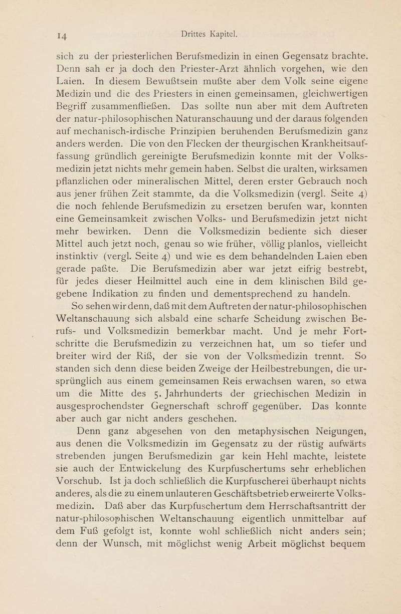 sich zu der priesterlichen Berufsmedizin in einen Gegensatz brachte. Denn sah er ja doch den Priester-Arzt ähnlich vorgehen, wie den Laien. In diesem Bewußtsein mußte aber dem Volk seine eigene Medizin und die des Priesters in einen gemeinsamen, gleichwertigen Begriff zusammenfließen. Das sollte nun aber mit dem Auftreten der natur-philosophischen Naturanschauung und der daraus folgenden auf mechanisch-irdische Prinzipien beruhenden Berufsmedizin ganz anders werden. Die von den Flecken der theurgischen Krankheitsauf- fassung gründlich gereinigte Berufsmedizin konnte mit der Volks- medizin jetzt nichts mehr gemein haben. Selbst die uralten, wirksamen pflanzlichen oder mineralischen Mittel, deren erster Gebrauch noch aus jener frühen Zeit stammte, da die Volksmedizin (vergl. Seite 4) die noch fehlende Berufsmedizin zu ersetzen berufen war, konnten eine Gemeinsamkeit zwischen Volks- und Berufsmedizin jetzt nicht mehr bewirken. Denn die Volksmedizin bediente sich dieser Mittel auch jetzt noch, genau so wie früher, völlig planlos, vielleicht instinktiv (vergl. Seite 4) und wie es dem behandelnden Laien eben gerade paßte. Die Berufsmedizin aber war jetzt eifrig bestrebt, für jedes dieser Heilmittel auch eine in dem klinischen Bild ge- gebene Indikation zu finden und dementsprechend zu handeln. So sehen wirdenn, daß mit dem Auftreten der natur-philosophischen Weltanschauung sich alsbald eine scharfe Scheidung zwischen Be- rufs- und Volksmedizin bemerkbar macht. Und je mehr Fort- schritte die Berufsmedizin zu verzeichnen hat, um so tiefer und breiter wird der Riß, der sie von der Volksmedizin trennt. So standen sich denn diese beiden Zweige der Heilbestrebungen, die ur- sprünglich aus einem gemeinsamen Reis erwachsen waren, so etwa um die Mitte des 5. Jahrhunderts der griechischen Medizin in ausgesprochendster Gegnerschaft schroff gegenüber. Das konnte aber auch gar nicht anders geschehen. Denn ganz abgesehen von den metaphysischen Neigungen, aus denen die Volksmedizin im Gegensatz zu der rüstig aufwärts strebenden jungen Berufsmedizin gar kein Hehl machte, leistete sie auch der Entwickelung des Kurpfuschertums sehr erheblichen Vorschub. Ist ja doch schließlich die Kurpfuscherei überhaupt nichts anderes, als die zu einemunlauteren Geschäftsbetrieb erweiterte Volks- medizin. Daß aber das Kurpfuschertum dem Herrschaftsantritt der natur-philosophischen Weltanschauung eigentlich unmittelbar auf dem Fuß gefolgt ist, konnte wohl schließlich nicht anders sein; denn der Wunsch, mit möglichst wenig Arbeit möglichst bequem