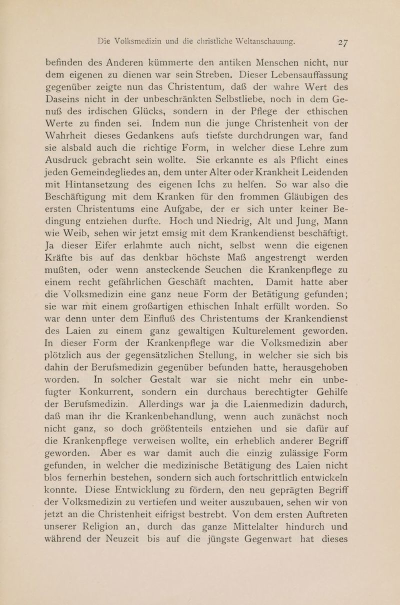 befinden des Anderen kümmerte den antiken Menschen nicht, nur dem eigenen zu dienen war sein Streben. Dieser Lebensauffassung gegenüber zeigte nun das Christentum, daß der wahre Wert des Daseins nicht in der unbeschränkten Selbstliebe, noch in dem Ge- nuß des irdischen Glücks, sondern in der Pflege der ethischen Werte zu finden sei. Indem nun die junge Christenheit von der Wahrheit dieses Gedankens aufs tiefste durchdrungen war, fand sie alsbald auch die richtige Form, in welcher diese Lehre zum Ausdruck gebracht sein wollte. Sie erkannte es als Pflicht eines jeden Gemeindegliedes an, dem unter Alter oder Krankheit Leidenden mit Hintansetzung des eigenen Ichs zu helfen. So war also die Beschäftigung mit dem Kranken für den frommen Gläubigen des ersten Christentums eine Aufgabe, der er sich unter keiner Be- dingung entziehen durfte. Hoch und Niedrig, Alt und Jung, Mann wie Weib, sehen wir jetzt emsig mit dem Krankendienst beschäftigt. Ja dieser Eifer erlahmte auch nicht, selbst wenn die eigenen Kräfte bis auf das denkbar höchste Maß angestrengt werden mußten, oder wenn ansteckende Seuchen die Krankenpflege zu einem recht gefährlichen Geschäft machten. Damit hatte aber die Volksmedizin eine ganz neue Form der Betätigung gefunden; sie war mit einem großartigen ethischen Inhalt erfüllt worden. So war denn unter dem Einfluß des Christentums der Krankendienst des Laien zu einem ganz gewaltigen Kulturelement geworden. In dieser Form der Krankenpflege war die Volksmedizin aber plötzlich aus der gegensätzlichen Stellung, in welcher sie sich bis dahin der Berufsmedizin gegenüber befunden hatte, herausgehoben worden. In solcher Gestalt war sie nicht mehr ein unbe- fugter Konkurrent, sondern ein durchaus berechtigter Gehilfe der Berufsmedizin. Allerdings war ja die Laienmedizin dadurch, daß man ihr die Krankenbehandlung, wenn auch zunächst noch nicht ganz, so doch größtenteils entziehen und sie dafür auf die Krankenpflege verweisen wollte, ein erheblich anderer Begriff geworden. Aber es war damit auch die einzig zulässige Form gefunden, in welcher die medizinische Betätigung des Laien nicht blos fernerhin bestehen, sondern sich auch fortschrittlich entwickeln konnte. Diese Entwicklung zu fördern, den neu geprägten Begriff der Volksmedizin zu vertiefen und weiter auszubauen, sehen wir von jetzt an die Christenheit eifrigst bestrebt. Von dem ersten Auftreten unserer Religion an, durch das ganze Mittelalter hindurch und während der Neuzeit bis auf die jüngste Gegenwart hat dieses
