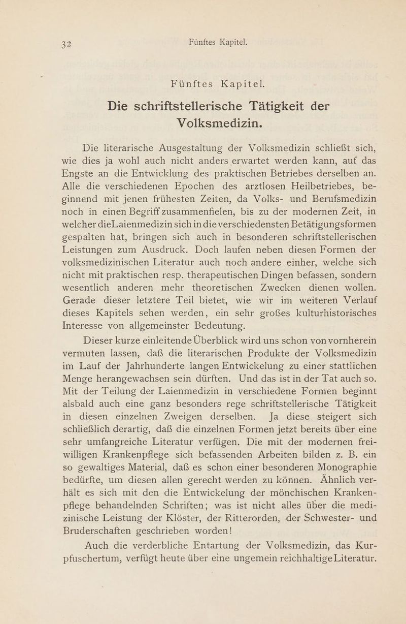 Fünttes,. Kapitel Die schriftstellerische Tätigkeit der Volksmedizin. Die literarische Ausgestaltung der Volksmedizin schließt sich, wie dies ja wohl auch nicht anders erwartet werden kann, auf das Engste an die Entwicklung des praktischen Betriebes derselben an. Alle die verschiedenen Epochen des arztlosen Heilbetriebes, be- ginnend mit jenen frühesten Zeiten, da Volks- und Berufsmedizin noch in einen Begriff zusammenfielen, bis zu der modernen Zeit, in welcher dieLaienmedizin sich indie verschiedensten Betätigungsformen gespalten hat, bringen sich auch in besonderen schriftstellerischen Leistungen zum Ausdruck. Doch laufen neben diesen Formen der volksmedizinischen Literatur auch noch andere einher, welche sich nicht mit praktischen resp. therapeutischen Dingen befassen, sondern wesentlich anderen mehr theoretischen Zwecken dienen wollen. Gerade dieser letztere Teil bietet, wie wir im weiteren Verlauf dieses Kapitels sehen werden, ein sehr großes kulturhistorisches Interesse von allgemeinster Bedeutung. Dieser kurze einleitende Überblick wird uns schon von vornherein vermuten lassen, daß die literarischen Produkte der Volksmedizin im Lauf der Jahrhunderte langen Entwickelung zu einer stattlichen Menge herangewachsen sein dürften. Und das ist in der Tat auch so. Mit der Teilung der Laienmedizin in verschiedene Formen beginnt alsbald auch eine ganz besonders rege schriftstellerische Tätigkeit in diesen einzelnen Zweigen derselben. Ja diese steigert sich schließlich derartig, daß die einzelnen Formen jetzt bereits über eine sehr umfangreiche Literatur verfügen. Die mit der modernen frei- willigen Krankenpflege sich befassenden Arbeiten bilden z. B. ein so gewaltiges Material, daß es schon einer besonderen Monographie bedürfte, um diesen allen gerecht werden zu können. Ähnlich ver- hält es sich mit den die Entwickelung der mönchischen Kranken- pflege behandelnden Schriften; was ist nicht alles über die medi- zinische Leistung der Klöster, der Ritterorden, der Schwester- und Bruderschaften geschrieben worden! Auch die verderbliche Entartung der Volksmedizin, das Kur- pfuschertum, verfügt heute über eine ungemein reichhaltigeLiteratur.