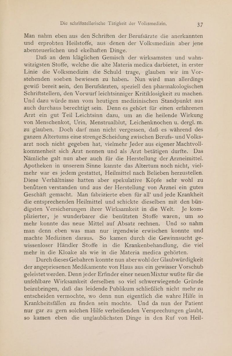 Man nahm eben aus den Schriften der Berufsärzte die anerkannten und erprobten Heilstoffe, aus denen der Volksmedizin aber jene abenteuerlichen und ekelhaften Dinge. | Daß an dem kläglichen Gemisch der wirksamsten und wahn- witzigsten Stoffe, welche die alte Materia medica darbietet, in erster Linie die Volksmedizin die Schuld trage, glauben wir im Vor- stehenden soeben bewiesen zu haben. Nun wird man allerdings gewiß bereit sein, den Berufsärzten, speziell den pharmakologischen Schriftstellern, den Vorwurf leichtsinniger Kritiklosigkeit zu machen. Und dazu würde man vom heutigen medizinischen Standpunkt aus auch durchaus berechtigt sein. Denn es gehört für einen erfahrenen Arzt ein gut Teil Leichtsinn dazu, um an die heilende Wirkung von Menschenkot, Urin, Menstrualblut, Leichenknochen u. dergl. m. zu glauben. Doch darf man nicht vergessen, daß es während des ganzen Altertums eine strenge Scheidung zwischen Berufs- und Volks- arzt noch nicht gegeben hat, vielmehr Jeder aus eigener Machtvoll- kommenheit sich Arzt nennen und als Arzt betätigen durfte. Das Nämliche galt nun aber auch für die Herstellung der Arzneimittel. Apotheken in unserem Sinne kannte das Altertum noch nicht, viel- mehr war es jedem gestattet, Heilmittel nach Belieben herzustellen. Diese Verhältnisse hatten aber spekulative Köpfe sehr wohl zu benützen verstanden und aus der Herstellung von Arznei ein gutes Geschäft gemacht. Man fabrizierte eben für all’ und jede Krankheit die entsprechenden Heilmittel und schickte dieselben mit den bün- digsten Versicherungen ihrer Wirksamkeit in die Welt. Je kom- plizierter, je wunderbarer die benützten Stoffe waren, um so mehr konnte das neue Mittel auf Absatz rechnen. Und so nahm man denn eben was man nur irgendwie erwischen konnte und machte Medizinen daraus. So kamen durch die Gewinnsucht ge- wissenloser Händler Stoffe in die Krankenbehandlung, die viel mehr in die Kloake als wie in die Materia medica gehörten. Durch dieses Gebahren konnte nun aberwohlder Glaubwürdigkeit der angepriesenen Medikamente von Haus aus ein gewisser Vorschub geleistetwerden. Denn jeder Erfinder einer neuen Mixtur wußte für die unfehlbare Wirksamkeit derselben so viel schwerwiegende Gründe beizubringen, daß das leidende Publikum schließlich nicht mehr zu entscheiden vermochte, wo denn nun eigentlich die wahre Hilfe in Krankheitsfällen zu finden sein mochte. Und da nun der Patient nur gar zu gern solchen Hilfe verheißenden Versprechungen glaubt, so kamen eben die unglaublichsten Dinge in den Ruf von Heil-