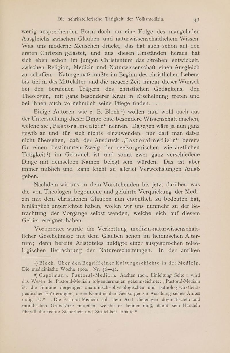 wenig ansprechenden Form doch nur eine Folge des mangelnden Ausgleichs zwischen Glauben und naturwissenschaftlichem Wissen. Was uns moderne Menschen drückt, das hat auch schon auf den ersten Christen gelastet, und aus diesen Umständen heraus hat sich eben schon im jungen Christentum das Streben entwickelt, zwischen Religion, Medizin und Naturwissenschaft einen Ausgleich zu schaffen. Naturgemäß mußte im Beginn des christlichen Lebens bis tief in das Mittelalter und die neuere Zeit hinein dieser Wunsch bei den berufenen Trägern des christlichen Gedankens, den Theologen, mit ganz besonderer Kraft in Erscheinung treten und bei ihnen auch vornehmlich seine Pflege finden. Einige Autoren wie z. B. Bloch!) wollen nun wohl auch aus der Untersuchung dieser Dinge eine besondere Wissenschaft machen, welche sie „Pastoralmedizin‘ nennen. Dagegen wäre ja nun ganz gewiß an und für sich nichts einzuwenden, nur darf man dabei nicht übersehen, daß der Ausdruck „Pastoralmedizin“ bereits für einen bestimmten Zweig der seelsorgerischen wie ärztlichen Tätigkeit?) im Gebrauch ist und somit zwei ganz verschiedene Dinge mit demselben Namen belegt sein würden. Das ist aber immer mißlich und kann leicht zu allerlei Verwechslungen Anlaß geben. Nachdem wir uns in dem Vorstehenden bis jetzt darüber, was die von Theologen begonnene und geführte Verquickung der Medi- zin mit dem christlichen Glauben nun eigentlich zu bedeuten hat, hinlänglich unterrichtet haben, wollen wir uns nunmehr zu der Be- trachtung der Vorgänge selbst wenden, welche sich auf diesem Gebiet ereignet haben. Vorbereitet wurde die Verkettung medizin-naturwissenschaft- licher Geschehnisse mit dem Glauben schon im heidnischen Alter- tum; denn bereits Aristoteles huldigte einer ausgesprochen teleo- logischen Betrachtung der Naturerscheinungen. In der antiken 1) Bloch. Über den Begriffeiner Kulturgeschichte in der Medizin. Die medizinische Woche 1900. Nr. 36—42. 2) Capelmann. Pastoral-Medizin. Aachen 1904. Einleitung Seite ı wird das Wesen der Pastoral-Medizin tolgendermaßen gekennzeichnet: „Pastoral-Medizin ist die Summe derjenigen anatomisch-physiologischen und pathologisch-thera- peutischen Erörterungen, deren Kenntnis dem Seelsorger zur Ausübung seines Amtes nötig ist.“ „Die Pastoral-Medizin soll dem Arzt diejenigen dogmatischen und moralischen Grundsätze mitteilen, welche er kennen muß, damit sein Handeln überall die rechte Sicherheit und Sittlichkeit erhalte.“