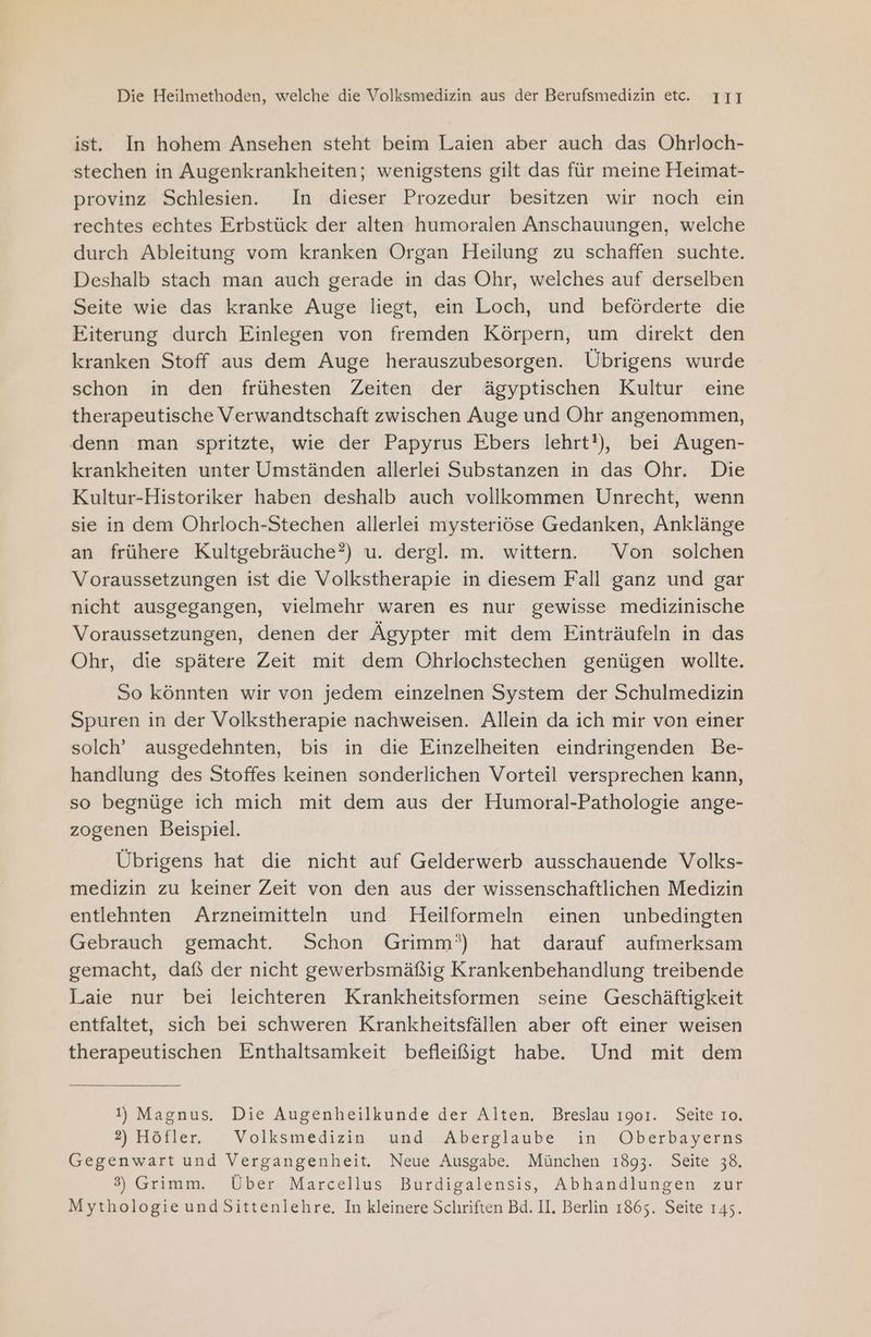 ist. In hohem Ansehen steht beim Laien aber auch das Ohrloch- stechen in Augenkrankheiten; wenigstens gilt das für meine Heimat- provinz Schlesien. In dieser Prozedur besitzen wir noch ein rechtes echtes Erbstück der alten humoralen Anschauungen, welche durch Ableitung vom kranken Organ Heilung zu schaffen suchte. Deshalb stach man auch gerade in das Ohr, welches auf derselben Seite wie das kranke Auge liegt, ein Loch, und beförderte die Eiterung durch Einlegen von fremden Körpern, um direkt den kranken Stoff aus dem Auge herauszubesorgen. Übrigens wurde schon in den frühesten Zeiten der ägyptischen Kultur eine therapeutische Verwandtschaft zwischen Auge und Ohr angenommen, denn man spritzte, wie der Papyrus Ebers lehrt!), bei Augen- krankheiten unter Umständen allerlei Substanzen in das Ohr. Die Kultur-Historiker haben deshalb auch vollkommen Unrecht, wenn sie in dem Ohrloch-Stechen allerlei mysteriöse Gedanken, Anklänge an frühere Kultgebräuche?) u. dergl. m. wittern. Von solchen Voraussetzungen ist die Volkstherapie in diesem Fall ganz und gar nicht ausgegangen, vielmehr waren es nur gewisse medizinische Voraussetzungen, denen der Ägypter mit dem Einträufeln in das Ohr, die spätere Zeit mit dem Ohrlochstechen genügen wollte. So könnten wir von jedem einzelnen System der Schulmedizin Spuren in der Volkstherapie nachweisen. Allein da ich mir von einer solch’ ausgedehnten, bis in die Einzelheiten eindringenden Be- handlung des Stoffes keinen sonderlichen Vorteil versprechen kann, so begnüge ich mich mit dem aus der Humoral-Pathologie ange- zogenen Beispiel. Übrigens hat die nicht auf Gelderwerb ausschauende Volks- medizin zu keiner Zeit von den aus der wissenschaftlichen Medizin entlehnten Arzneimitteln und Heilformeln einen unbedingten Gebrauch gemacht. Schon Grimm’) hat darauf aufmerksam gemacht, daf der nicht gewerbsmäßig Krankenbehandlung treibende Laie nur bei leichteren Krankheitsformen seine Geschäftigkeit entfaltet, sich bei schweren Krankheitsfällen aber oft einer weisen therapeutischen Enthaltsamkeit befleißigt habe. Und mit dem 1) Magnus. Die Augenheilkunde der Alten. Breslau 1901. Seite Io. 2) Hötler, . Volksmedizin und. Aberglaube in! Oberbayerns Gegenwart und Vergangenheit. Neue Ausgabe. München 1893. Seite 38. 3) Grimm. Über Marcellus Burdigalensis, Abhandlungen zur Mythologie und Sittenlehre. In kleinere Schriften Bd. II. Berlin 1865. Seite 145.