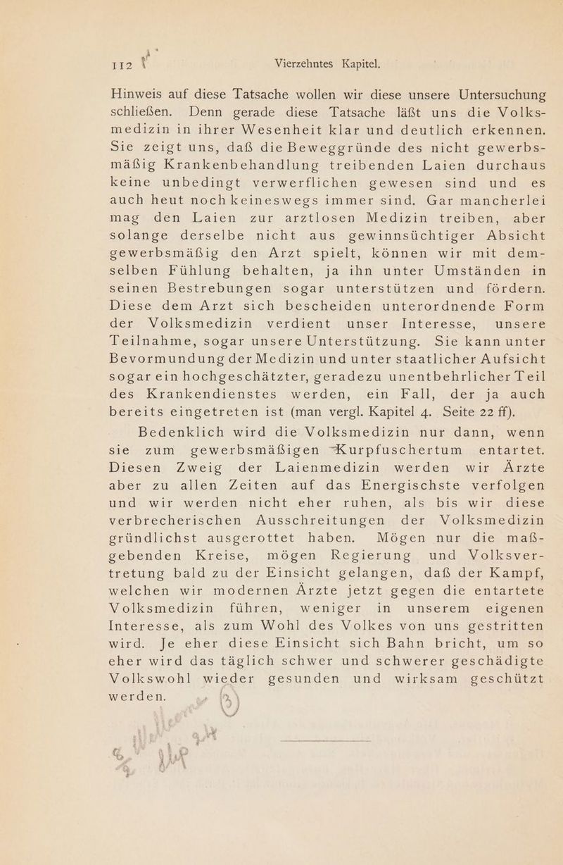 E 112 8 Vierzehntes Kapitel. Hinweis auf diese Tatsache wollen wir diese unsere Untersuchung schließen. Denn gerade diese Tatsache läßt uns die Volks- medizin in ihrer Wesenheit klar und deutlich erkennen. Sie zeigt uns, daß die Beweggründe des nicht gewerbs- mäßig Krankenbehandlung treibenden Laien durchaus keine unbedingt verwerflichen gewesen sind und es auch heut noch keineswegs immer sind. Gar mancherlei mag den Laien zur arztlosen Medizin treiben, aber solange derselbe nicht aus gewinnsüchtiger Absicht gewerbsmäßig den Arzt spielt, können wir mit dem- selben Fühlung behalten, ja ihn unter Umständen in seinen Bestrebungen sogar unterstützen und fördern. Diese dem Arzt sich bescheiden unterordnende Form der Volksmedizin verdient unser Interesse, unsere Teilnahme, sogar unsere Unterstützung. Sie kann unter Bevormundung der Medizin und unter staatlicher Aufsicht sogareinhochgeschätzter, geradezu unentbehrlicher Teil des Krankendienstes «werden, ‚Sein .jFall,.n.ders5a, auch bereits eingetreten ist (man vergl. Kapitel 4. Seite 22 ff). Bedenklich wird die Volksmedizin nur dann, wenn sie zum gewerbsmäßigen XKurpfuschertum entartet. Diesen Zweig der Laienmedizin werden wir Ärzte aber ..zu allen Zeiten'.auf das ‚Energischste ‚vwerfoleea und wir werden nicht eher ruhen, als bis wir diese verbrecherischen Ausschreitungen der Volksmedizin gründlichst ausgerottet haben. Mögen nur die maß- sebenden. Kreise, mögen, Regierung, und. Volksyers tretung bald zu der Einsicht gelangen, daß der Kampz welchen wir modernen Ärzte jetzt gegen die entartete Volksmedizin. führen, weniger in unserem eigenen Interesse, als zum Wohl. des Volkes von uns gestritten wirdiarje eher, diese Kinsicht, sich Bahn bricht aaa eher wird das täglich schwer und schwerer geschädigte Volkswohl wieder gesunden und wirksam geschützt werden. » 1a\ Wr