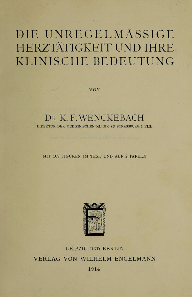 DIE UNREGELMÄSSIGE HERZTÄTIGKEIT UND IHRE KLINISCHE BEDEUTUNG VON Dr. k. f. wenckebach DIREKTOR DER MEDIZINISCHEN KLINIK ZU STRASSBURG I. ELS. MIT 109 FIGUREN IM TEXT UND AUF 2 TAFELN LEIPZIG UND BERLIN VERLAG VON WILHELM ENGELMANN 1914