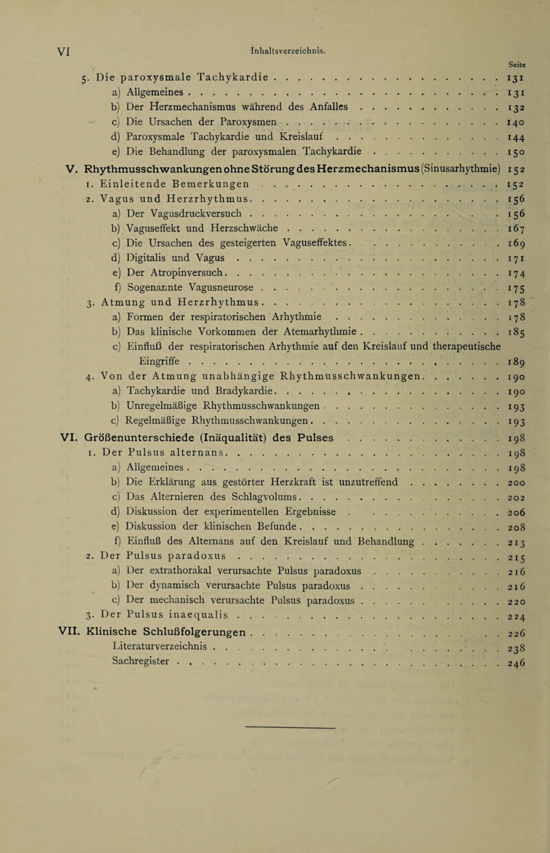 Seite 5. Die paroxysmale Tachykardie.131 a) Allgemeines.131 b) Der Herzmechanismus während des Anfalles.132 c) Die Ursachen der Paroxysmen. 140 d) Paroxysmale Tachykardie und Kreislauf.144 e) Die Behandlung der paroxysmalen Tachykardie.150 V. Rhythmusschwankungen ohne Störung des Herzmechanismus (Sinusarhythmie) 152 1. Einleitende Bemerkungen.152 2. Vagus und Herzrhythmus.156 a) Der Vagusdruckversuch. 156 b) Vaguseffekt und Herzschwäche.167 c) Die Ursachen des gesteigerten Vaguseffektes.. 169 d) Digitalis und Vagus.171 e) Der Atropinversuch.174 f) Sogenannte Vagusneurose.175 3. Atmung und Herzrhythmus.178 a) Formen der respiratorischen Arhythmie.178 b) Das klinische Vorkommen der Atemarhythmie. 185 c) Einfluß der respiratorischen Arhythmie auf den Kreislauf und therapeutische Eingriffe.189 4. Von der Atmung unabhängige Rhythmusschwankungen.190 a) Tachykardie und Bradykardie.190 b) Unregelmäßige Rhythmusschwankungen.193 c) Regelmäßige Rhythmusschwankungen.193 VI. Größenunterschiede (Inäqualität) des Pulses.198 1. Der Pulsus alternans.198 a) Allgemeines.198 b) Die Erklärung aus gestörter Herzkraft ist unzutreffend.200 c) Das Alternieren des Sc.hlagvolums. 202 d) Diskussion der experimentellen Ergebnisse.206 e) Diskussion der klinischen Befunde.208 f) Einfluß des Alternans auf den Kreislauf und Behandlung.213 2. Der Pulsus paradoxus. 215 a) Der extrathorakal verursachte Pulsus paradoxus.216 b) Der dynamisch verursachte Pulsus paradoxus.216 c) Der mechanisch verursachte Pulsus paradoxus.220 3. Der Pulsus inaequalis ..224 VII. Klinische Schlußfolgerungen.226 Literaturverzeichnis......238 Sachregister.246