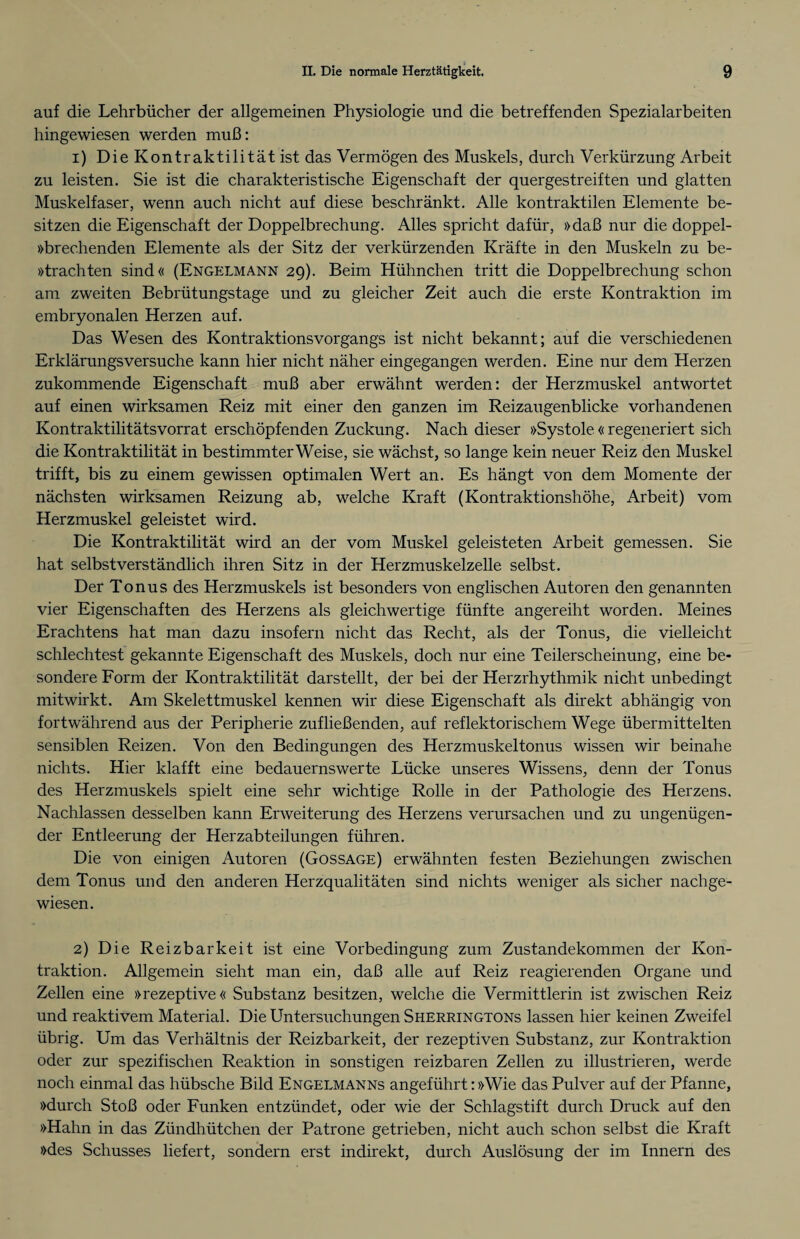 auf die Lehrbücher der allgemeinen Physiologie und die betreffenden Spezialarbeiten hingewiesen werden muß: 1) Die Kontraktilität ist das Vermögen des Muskels, durch Verkürzung Arbeit zu leisten. Sie ist die charakteristische Eigenschaft der quergestreiften und glatten Muskelfaser, wenn auch nicht auf diese beschränkt. Alle kontraktilen Elemente be¬ sitzen die Eigenschaft der Doppelbrechung. Alles spricht dafür, »daß nur die doppel- »brechenden Elemente als der Sitz der verkürzenden Kräfte in den Muskeln zu be- »trachten sind« (Engelmann 29). Beim Hühnchen tritt die Doppelbrechung schon am zweiten Bebrütungstage und zu gleicher Zeit auch die erste Kontraktion im embryonalen Herzen auf. Das Wesen des Kontraktionsvorgangs ist nicht bekannt; auf die verschiedenen Erklärungsversuche kann hier nicht näher eingegangen werden. Eine nur dem Herzen zukommende Eigenschaft muß aber erwähnt werden: der Herzmuskel antwortet auf einen wirksamen Reiz mit einer den ganzen im Reizaugenblicke vorhandenen Kontraktilitätsvorrat erschöpfenden Zuckung. Nach dieser »Systole « regeneriert sich die Kontraktilität in bestimmterWeise, sie wächst, so lange kein neuer Reiz den Muskel trifft, bis zu einem gewissen optimalen Wert an. Es hängt von dem Momente der nächsten wirksamen Reizung ab, welche Kraft (Kontraktionshöhe, Arbeit) vom Herzmuskel geleistet wird. Die Kontraktilität wird an der vom Muskel geleisteten Arbeit gemessen. Sie hat selbstverständlich ihren Sitz in der Herzmuskelzelle selbst. Der Tonus des Herzmuskels ist besonders von englischen Autoren den genannten vier Eigenschaften des Herzens als gleichwertige fünfte angereiht worden. Meines Erachtens hat man dazu insofern nicht das Recht, als der Tonus, die vielleicht schlechtest gekannte Eigenschaft des Muskels, doch nur eine Teilerscheinung, eine be¬ sondere Form der Kontraktilität darstellt, der bei der Herzrhythmik nicht unbedingt mitwirkt. Am Skelettmuskel kennen wir diese Eigenschaft als direkt abhängig von fortwährend aus der Peripherie zufließenden, auf reflektorischem Wege übermittelten sensiblen Reizen. Von den Bedingungen des Herzmuskeltonus wissen wir beinahe nichts. Hier klafft eine bedauernswerte Lücke unseres Wissens, denn der Tonus des Herzmuskels spielt eine sehr wichtige Rolle in der Pathologie des Herzens. Nachlassen desselben kann Erweiterung des Herzens verursachen und zu ungenügen¬ der Entleerung der Herzabteilungen führen. Die von einigen Autoren (Gossage) erwähnten festen Beziehungen zwischen dem Tonus und den anderen Herzqualitäten sind nichts weniger als sicher nachge¬ wiesen. 2) Die Reizbarkeit ist eine Vorbedingung zum Zustandekommen der Kon¬ traktion. Allgemein sieht man ein, daß alle auf Reiz reagierenden Organe und Zellen eine »rezeptive« Substanz besitzen, welche die Vermittlerin ist zwischen Reiz und reaktivem Material. Die Untersuchungen Sherringtons lassen hier keinen Zweifel übrig. Um das Verhältnis der Reizbarkeit, der rezeptiven Substanz, zur Kontraktion oder zur spezifischen Reaktion in sonstigen reizbaren Zellen zu illustrieren, werde noch einmal das hübsche Bild Engelmanns angeführt: »Wie das Pulver auf der Pfanne, »durch Stoß oder Funken entzündet, oder wie der Schlagstift durch Druck auf den »Hahn in das Zündhütchen der Patrone getrieben, nicht auch schon selbst die Kraft »des Schusses liefert, sondern erst indirekt, durch Auslösung der im Innern des