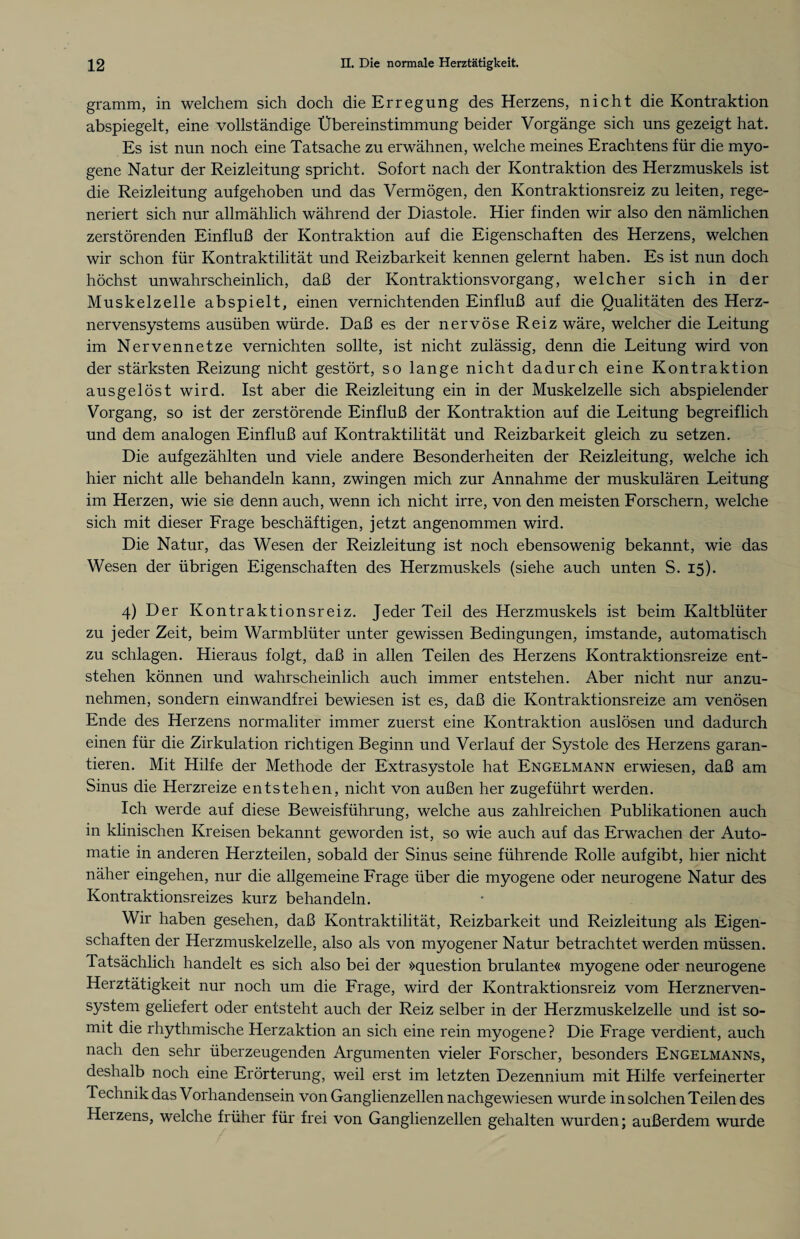 gramm, in welchem sich doch die Erregung des Herzens, nicht die Kontraktion abspiegelt, eine vollständige Übereinstimmung beider Vorgänge sich uns gezeigt hat. Es ist nun noch eine Tatsache zu erwähnen, welche meines Erachtens für die myo- gene Natur der Reizleitung spricht. Sofort nach der Kontraktion des Herzmuskels ist die Reizleitung aufgehoben und das Vermögen, den Kontraktionsreiz zu leiten, rege¬ neriert sich nur allmählich während der Diastole. Hier finden wir also den nämlichen zerstörenden Einfluß der Kontraktion auf die Eigenschaften des Herzens, welchen wir schon für Kontraktilität und Reizbarkeit kennen gelernt haben. Es ist nun doch höchst unwahrscheinlich, daß der Kontraktionsvorgang, welcher sich in der Muskelzelle abspielt, einen vernichtenden Einfluß auf die Qualitäten des Herz¬ nervensystems ausüben würde. Daß es der nervöse Reiz wäre, welcher die Leitung im Nervennetze vernichten sollte, ist nicht zulässig, denn die Leitung wird von der stärksten Reizung nicht gestört, so lange nicht dadurch eine Kontraktion ausgelöst wird. Ist aber die Reizleitung ein in der Muskelzelle sich abspielender Vorgang, so ist der zerstörende Einfluß der Kontraktion auf die Leitung begreiflich und dem analogen Einfluß auf Kontraktilität und Reizbarkeit gleich zu setzen. Die aufgezählten und viele andere Besonderheiten der Reizleitung, welche ich hier nicht alle behandeln kann, zwingen mich zur Annahme der muskulären Leitung im Herzen, wie sie denn auch, wenn ich nicht irre, von den meisten Forschern, welche sich mit dieser Frage beschäftigen, jetzt angenommen wird. Die Natur, das Wesen der Reizleitung ist noch ebensowenig bekannt, wie das Wesen der übrigen Eigenschaften des Herzmuskels (siehe auch unten S. 15). 4) Der Kontraktionsreiz. Jeder Teil des Herzmuskels ist beim Kaltblüter zu jeder Zeit, beim Warmblüter unter gewissen Bedingungen, imstande, automatisch zu schlagen. Hieraus folgt, daß in allen Teilen des Herzens Kontraktionsreize ent¬ stehen können und wahrscheinlich auch immer entstehen. Aber nicht nur anzu¬ nehmen, sondern einwandfrei bewiesen ist es, daß die Kontraktionsreize am venösen Ende des Herzens normaliter immer zuerst eine Kontraktion auslösen und dadurch einen für die Zirkulation richtigen Beginn und Verlauf der Systole des Herzens garan¬ tieren. Mit Hilfe der Methode der Extrasystole hat Engelmann erwiesen, daß am Sinus die Herzreize entstehen, nicht von außen her zugeführt werden. Ich werde auf diese Beweisführung, welche aus zahlreichen Publikationen auch in klinischen Kreisen bekannt geworden ist, so wie auch auf das Erwachen der Auto¬ matic in anderen Herzteilen, sobald der Sinus seine führende Rolle aufgibt, hier nicht näher eingehen, nur die allgemeine Frage über die myogene oder neurogene Natur des Kontraktionsreizes kurz behandeln. Wir haben gesehen, daß Kontraktilität, Reizbarkeit und Reizleitung als Eigen¬ schaften der Herzmuskelzelle, also als von myogener Natur betrachtet werden müssen. Tatsächlich handelt es sich also bei der »question brulante« myogene oder neurogene Herztätigkeit nur noch um die Frage, wird der Kontraktionsreiz vom Herznerven¬ system geliefert oder entsteht auch der Reiz selber in der Herzmuskelzelle und ist so¬ mit die rhythmische Herzaktion an sich eine rein myogene? Die Frage verdient, auch nach den sehr überzeugenden Argumenten vieler Forscher, besonders Engelmanns, deshalb noch eine Erörterung, weil erst im letzten Dezennium mit Hilfe verfeinerter Technik das Vorhandensein von Ganglienzellen nachgewiesen wurde in solchen Teilen des Herzens, welche früher für frei von Ganglienzellen gehalten wurden; außerdem wurde