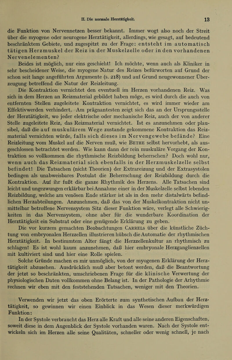 die Funktion von Nervennetzen besser bekannt. Immer wogt also noch der Streit über die myogene oder neurogene Herztätigkeit, allerdings, wie gesagt, auf bedeutend beschränktem Gebiete, und zugespitzt zu der Frage: entsteht im automatisch tätigen Herzmuskel der Reiz in der Muskelzelle oder in den vorhandenen Nerven eie menten? Beides ist möglich, nur eins geschieht! Ich möchte, wenn auch als Kliniker in sehr bescheidener Weise, die myogene Natur des Reizes befürworten auf Grund der schon seit lange angeführten Argumente (s. 218) und auf Grund neugewonnener Über¬ zeugung betreffend die Natur der Reizleitung. Die Kontraktion vernichtet den eventuell im Herzen vorhandenen Reiz. Was sich in dem Herzen an Reizmaterial gebildet haben möge, es wird durch die auch von entfernten Stellen zugeleitete Kontraktion vernichtet, es wird immer wieder am Effektivwerden verhindert. Am prägnantesten zeigt sich das an der Ursprungsstelle der Herztätigkeit, wo jeder elektrische oder mechanische Reiz, auch der von anderer Stelle zugeleitete Reiz, das Reizmaterial vernichtet. Ist es anzunehmen oder plau¬ sibel, daß die auf muskulärem Wege zustande gekommene Kontraktion das Reiz¬ material vernichten würde, falls sich dieses im Nervengewebe befände? Eine Reizleitung vom Muskel auf die Nerven muß, wie Bethe selbst hervorhebt, als aus¬ geschlossen betrachtet werden. Wie kann dann der rein muskuläre Vorgang der Kon¬ traktion so vollkommen die rhythmische Reizbildung beherrschen? Doch wohl nur, wenn auch das Reizmaterial sich ebenfalls in der Herzmuskelzelle selbst befindet! Die Tatsachen (nicht Theorien) der Extrareizung und der Extrasystolen bedingen als unabweisbares Postulat die Beherrschung der Reizbildung durch die Kontraktion. Auf ihr fußt die ganze Rhythmik des Herzens. Alle Tatsachen sind leicht und ungezwungen erklärbar bei Annahme einer in der Muskelzelle selbst lebenden Reizbildung, welche am venösen Ende stärker ist als in den mehr distalwärts befind¬ lichen Herzabteilungen. Anzunehmen, daß das von der Muskelkontraktion nicht un¬ mittelbar betroffene Nervensystem Sitz dieser Funktion wäre, verlegt alle Schwierig¬ keiten in das Nervensystem, ohne aber für die wunderbare Koordination der Herztätigkeit ein Substrat oder eine genügende Erklärung zu geben. Die vor kurzem gemachten Beobachtungen Carrels über die künstliche Züch¬ tung von embryonalen Herzzellen illustrieren hübsch die Automatie der rhythmischen Herztätigkeit. In bestimmtem Alter fängt die Herzzellenkultur an rhythmisch zu schlagen! Es ist wohl kaum anzunehmen, daß hier embryonale Herzganglienzellen mit kultiviert sind und hier eine Rolle spielen. Solche Gründe machen es mir unmöglich, von der myogenen Erklärung der Herz¬ tätigkeit abzusehen. Ausdrücklich muß aber betont werden, daß die Beantwortung der jetzt so beschränkten, umschriebenen Frage für die klinische Verwertung der physiologischen Daten vollkommen ohne Belang ist. In der Pathologie der Arhythmie rechnen wir eben mit den feststehenden Tatsachen, weniger mit den Theorien. Verwenden wir jetzt das oben Erörterte zum synthetischen Aufbau der Herz¬ tätigkeit, so gewinnen wir einen Einblick in das Wesen dieser merkwürdigen Funktion: In der Systole verbraucht das Herz alle Kraft und alle seine anderen Eigenschaften, soweit diese in dem Augenblick der Systole vorhanden waren. Nach der Systole ent¬ wickeln sich im Herzen alle seine Qualitäten, schneller oder wenig schnell, je nach