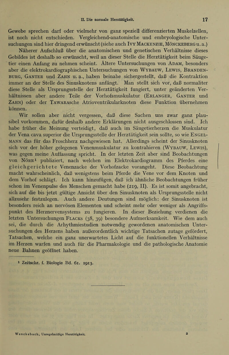 Gewebe sprechen darf oder vielmehr von ganz speziell differenzierten Muskelzellen, ist noch nicht entschieden. Vergleichend-anatomische und embryologische Unter¬ suchungen sind hier dringend erwünscht (siehe auch Ivy Mackenzie, Mönckebergu. a.) Näherer Aufschluß über die anatomischen und genetischen Verhältnisse dieses Gebildes ist deshalb so erwünscht, weil an dieser Stelle die Herztätigkeit beim Säuge¬ tier einen Anfang zu nehmen scheint. Ältere Untersuchungen von Adam, besonders aber die elektrokardiographischen Untersuchungen von Wybauw, Lewis, Branden¬ burg, Ganter und Zahn u. a., haben beinahe sichergestellt, daß die Kontraktion immer an der Stelle des Sinusknotens anfängt. Man stellt sich vor, daß normaliter diese Stelle als Ursprungsstelle der Herztätigkeit fungiert, unter geänderten Ver¬ hältnissen aber andere Teile der Vorhofsmuskulatur (Erlanger, Ganter und Zahn) oder der TAWARAsche Atrioventrikular knoten diese Funktion übernehmen können. Wir sollen aber nicht vergessen, daß diese Sachen uns zwar ganz plau¬ sibel Vorkommen, dafür deshalb andere Erklärungen nicht ausgeschlossen sind. Ich habe früher die Meinung verteidigt, daß auch im Säugetierherzen die Muskulatur der Vena cava superior die Ursprungsstelle der Herztätigkeit sein sollte, so wie Engel¬ mann das für das Froschherz nachgewiesen hat. Allerdings scheint der Sinusknoten sich vor der höher gelegenen Venenmuskulatur zu kontrahieren (Wybauw, Lewis), was gegen meine Auffassung spricht. In der letzten Zeit aber sind Beobachtungen von Nörr1 publiziert, nach welchen im Elektrokardiogramm des Pferdes eine gleichgerichtete Venenzacke der Vorhofzacke vorangeht. Diese Beobachtung macht wahrscheinlich, daß wenigstens beim Pferde die Vene vor dem Knoten und dem Vorhof schlägt. Ich kann hinzufügen, daß ich ähnliche Beobachtungen früher schon im Venenpulse des Menschen gemacht habe (219, II). Es ist somit angebracht, sich auf die bis jetzt gültige Ansicht über den Sinusknoten als Ursprungsstelle nicht allzusehr festzulegen. Auch andere Deutungen sind möglich: der Sinusknoten ist besonders reich an nervösen Elementen und scheint mehr oder weniger als Angriffs¬ punkt des Herznervensystems zu fungieren. In dieser Beziehung verdienen die letzten Untersuchungen Flacks (38, 39) besondere Aufmerksamkeit. Wie dem auch sei, die durch die Arhythmiestudien notwendig gewordenen anatomischen Unter¬ suchungen des Herzens haben außerordentlich wichtige Tatsachen zutage gefördert, Tatsachen, welche ein ganz unerwartetes Licht auf die funktionellen Verhältnisse im Herzen warfen und auch für die Pharmakologie und die pathologische Anatomie neue Bahnen geöffnet haben. 1 Zeitschr. f. Biologie Bd. 61. 1913. Wenckebach, Unregelmäßige Herztätigkeit. 2