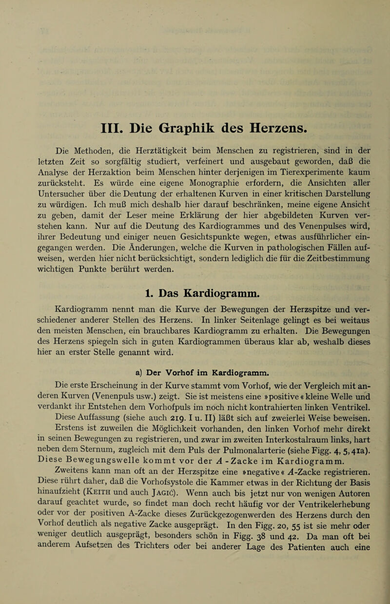 Die Methoden, die Herztätigkeit beim Menschen zu registrieren, sind in der letzten Zeit so sorgfältig studiert, verfeinert und ausgebaut geworden, daß die Analyse der Herzaktion beim Menschen hinter derjenigen im Tierexperimente kaum zurücksteht. Es würde eine eigene Monographie erfordern, die Ansichten aller Untersucher über die Deutung der erhaltenen Kurven in einer kritischen Darstellung zu würdigen. Ich muß mich deshalb hier darauf beschränken, meine eigene Ansicht zu geben, damit der Leser meine Erklärung der hier abgebildeten Kurven ver¬ stehen kann. Nur auf die Deutung des Kardiogrammes und des Venenpulses wird, ihrer Bedeutung und einiger neuen Gesichtspunkte wegen, etwas ausführlicher ein¬ gegangen werden. Die Änderungen, welche die Kurven in pathologischen Fällen auf¬ weisen, werden hier nicht berücksichtigt, sondern lediglich die für die Zeitbestimmung wichtigen Punkte berührt werden. 1. Das Kardiogramm. Kardiogramm nennt man die Kurve der Bewegungen der Herzspitze und ver¬ schiedener anderer Stellen des Herzens. In linker Seitenlage gelingt es bei weitaus den meisten Menschen, ein brauchbares Kardiogramm zu erhalten. Die Bewegungen des Herzens spiegeln sich in guten Kardiogrammen überaus klar ab, weshalb dieses hier an erster Stelle genannt wird. a) Der Vorhof im Kardiogramm. Die erste Erscheinung in der Kurve stammt vom Vorhof, wie der Vergleich mit an¬ deren Kurven (Venenpuls usw.) zeigt. Sie ist meistens eine »positive « kleine Welle und verdankt ihr Entstehen dem Vorhofpuls im noch nicht kontrahierten linken Ventrikel. Diese Auffassung (siehe auch 219. I u. II) läßt sich auf zweierlei Weise beweisen. Erstens ist zuweilen die Möglichkeit vorhanden, den linken Vorhof mehr direkt in seinen Bewegungen zu registrieren, und zwar im zweiten Interkostalraum links, hart neben dem Sternum, zugleich mit dem Puls der Pulmonalarterie (siehe Figg. 4, 5,41a). Diese Bewegungswelle kommt vor der A -Zacke im Kardiogramm. Zweitens kann man oft an der Herzspitze eine »negative« A-Zacke registrieren. Diese rührt daher, daß die Vorhofsystole die Kammer etwas in der Richtung der Basis hinaufzieht (Keith und auch JagiC). Wenn auch bis jetzt nur von wenigen Autoren darauf geachtet wurde, so findet man doch recht häufig vor der Ventrikelerhebung oder vor der positiven A-Zacke dieses Zurückgezogenwerden des Herzens durch den Voihof deutlich als negative Zacke ausgeprägt. In den Figg. 20, 55 ist sie mehr oder weniger deutlich ausgeprägt, besonders schön in Figg. 38 und 42. Da man oft bei anderem AufseUen des Trichters oder bei anderer Lage des Patienten auch eine