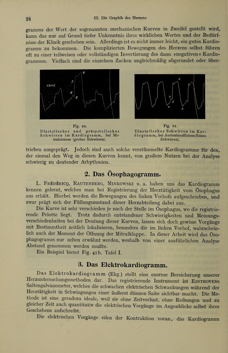 gramms der Wert der sogenannten mechanischen Kurven in Zweifel gestellt wird, kann das nur auf Grund tiefer Unkenntnis ihres wirklichen Wertes und der Bedürf¬ nisse der Klinik geschehen sein. Allerdings ist es nicht immer leicht, ein gutes Kardio¬ gramm zu bekommen. Die komplizierten Bewegungen des Herzens selbst führen oft zu einer teilweisen oder vollständigen Invertierung des dann »negativen« Kardio- grammes. Vielfach sind die einzelnen Zacken ungleichmäßig abgerundet oder über- Fig. io. Diastolisches und präsystolisches Schwirren im Kardiogramm, bei Mi¬ tralstenose (grobes Schwirren). Fig. ii. Diastolisches Schwirren im Kar¬ diogramm, bei Aorteninsuffizienz (feines Schwirren). trieben ausgeprägt. Jedoch sind auch solche verstümmelte Kardiogramme für den, der einmal den Weg in diesen Kurven kennt, von großem Nutzen bei der Analyse schwierig zu deutender Arhythmien. 2. Das Ösophagogramm. L. FREDkRiCQ, Rautenberg, Minkowski u. a. haben uns das Kardiogramm kennen gelernt, welches man bei Registrierung der Herztätigkeit vom Ösophagus aus erhält. Hierbei werden die Bewegungen des linken Vorhofs auf geschrieben, und zwar prägt sich der Füllungszustand dieser Herzabteilung dabei aus. Die Kurve ist sehr verschieden je nach der Stelle im Ösophagus, wo die registrie¬ rende Pelotte liegt. Trotz dadurch entstandener Schwierigkeiten und Meinungs¬ verschiedenheiten bei der Deutung dieser Kurven, lassen sich doch gewisse Vorgänge mit Bestimmtheit zeitlich lokalisieren, besonders die im linken Vorhof, wahrschein¬ lich auch der Moment der Öffnung der Mitralklappe. In dieser Arbeit wird das Öso- phagogramm nur selten erwähnt werden, weshalb von einer ausführlichen Analyse Abstand genommen werden mußte. Ein Beispiel bietet Fig. 41b. Tafel I. 3. Das Elektrokardiogramm. Das Elektrokardiogramm (Ekg.) stellt eine enorme Bereicherung unserer Herzunteisuchungsmethoden dar. Das registrierende Instrument ist Einthovens Saitengalvanometer, welches die schwachen elektrischen Schwankungen während der Herztätigkeit in Schwingungen einer äußerst dünnen Saite sichtbar macht. Die Me¬ thode ist eine geradezu ideale, weil sie ohne Zeitverlust, ohne Reibungen und zu gleicher Zeit auch quantitativ die elektrischen Vorgänge im Augenblicke selbst ihres Geschehens auf schreibt. Die elektrischen Vorgänge eilen der Kontraktion voran, das Kardiogramm