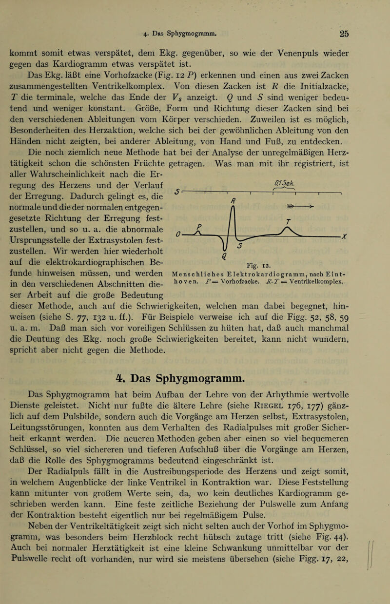 kommt somit etwas verspätet, dem Ekg. gegenüber, so wie der Venenpuls wieder gegen das Kardiogramm etwas verspätet ist. Das Ekg. läßt eine Vorhofzacke (Fig. 12 P) erkennen und einen aus zwei Zacken zusammengestellten Ventrikelkomplex. Von diesen Zacken ist R die Initialzacke, T die terminale, welche das Ende der Vs anzeigt. Q und 5 sind weniger bedeu¬ tend und weniger konstant. Größe, Form und Richtung dieser Zacken sind bei den verschiedenen Ableitungen vom Körper verschieden. Zuweilen ist es möglich, Besonderheiten des Herzaktion, welche sich bei der gewöhnlichen Ableitung von den Händen nicht zeigten, bei anderer Ableitung, von Hand und Fuß, zu entdecken. Die noch ziemlich neue Methode hat bei der Analyse der unregelmäßigen Herz¬ tätigkeit schon die schönsten Früchte getragen. Was man mit ihr registriert, ist aller Wahrscheinlichkeit nach die Er¬ regung des Herzens und der Verlauf der Erregung. Dadurch gelingt es, die normale und die der normalen entgegen¬ gesetzte Richtung der Erregung fest¬ zustellen, und so u. a. die abnormale Ursprungsstelle der Extrasystolen fest¬ zustellen. Wir werden hier wiederholt auf die elektrokardiographischen Be¬ funde hin weisen müssen, und werden in den verschiedenen Abschnitten die¬ ser Arbeit auf die große Bedeutung dieser Methode, auch auf die Schwierigkeiten, welchen man dabei begegnet, hin- weisen (siehe S. 77, 132 u. ff.). Für Beispiele verweise ich auf die Figg. 52, 58, 59 u. a. m. Daß man sich vor voreiligen Schlüssen zu hüten hat, daß auch manchmal die Deutung des Ekg. noch große Schwierigkeiten bereitet, kann nicht wundern, spricht aber nicht gegen die Methode. 0,1 Sek. 0. Fig. 12. Menschliches Elektrokardiogramm, nach Eint¬ hoven. P= Vorhofzacke. R-T = Ventrikelkomplex. 4, Das Sphygmogramm. Das Sphygmogramm hat beim Aufbau der Lehre von der Arhythmie wertvolle Dienste geleistet. Nicht nur fußte die ältere Lehre (siehe Riegel 176, 177) gänz¬ lich auf dem Pulsbilde, sondern auch die Vorgänge am Herzen selbst, Extrasystolen, Leitungsstörungen, konnten aus dem Verhalten des Radialpulses mit großer Sicher¬ heit erkannt werden. Die neueren Methoden geben aber einen so viel bequemeren Schlüssel, so viel sichereren und tieferen Aufschluß über die Vorgänge am Herzen, daß die Rolle des Sphygmogramms bedeutend eingeschränkt ist. Der Radialpuls fällt in die Austreibungsperiode des Herzens und zeigt somit, in welchem Augenblicke der linke Ventrikel in Kontraktion war. Diese Feststellung kann mitunter von großem Werte sein, da, wo kein deutliches Kardiogramm ge¬ schrieben werden kann. Eine feste zeitliche Beziehung der Pulswelle zum Anfang der Kontraktion besteht eigentlich nur bei regelmäßigem Pulse. Neben der Ventrikeltätigkeit zeigt sich nicht selten auch der Vorhof im Sphygmo¬ gramm, was besonders beim Herzblock recht hübsch zutage tritt (siehe Fig. 44). Auch bei normaler Herztätigkeit ist eine kleine Schwankung unmittelbar vor der Pulswelle recht oft vorhanden, nur wird sie meistens übersehen (siehe Figg. 17, 22,