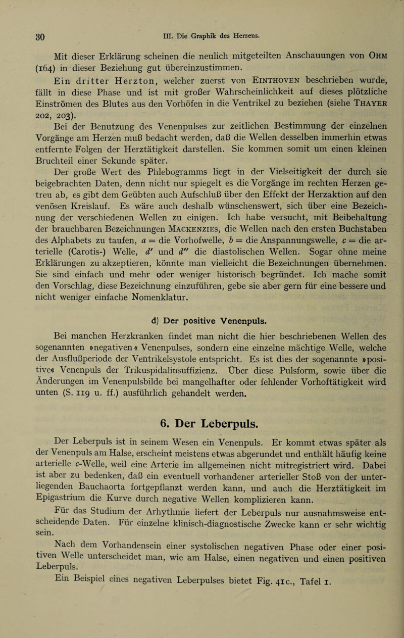 Mit dieser Erklärung scheinen die neulich mitgeteilten Anschauungen von Ohm (164) in dieser Beziehung gut übereinzustimmen. Ein dritter Herzton, welcher zuerst von Einthoven beschrieben wurde, fällt in diese Phase und ist mit großer Wahrscheinlichkeit auf dieses plötzliche Einströmen des Blutes aus den Vorhöfen in die Ventrikel zu beziehen (siehe Thayer 202, 203). Bei der Benutzung des Venenpulses zur zeitlichen Bestimmung der einzelnen Vorgänge am Herzen muß bedacht werden, daß die Wellen desselben immerhin etwas entfernte Folgen der Herztätigkeit darstellen. Sie kommen somit um einen kleinen Bruchteil einer Sekunde später. Der große Wert des Phlebogramms liegt in der Vielseitigkeit der durch sie beigebrachten Daten, denn nicht nur spiegelt es die Vorgänge im rechten Herzen ge¬ treu ab, es gibt dem Geübten auch Aufschluß über den Effekt der Herzaktion auf den venösen Kreislauf. Es wäre auch deshalb wünschenswert, sich über eine Bezeich¬ nung der verschiedenen Wellen zu einigen. Ich habe versucht, mit Beibehaltung der brauchbaren Bezeichnungen Mackenzies, die Wellen nach den ersten Buchstaben des Alphabets zu taufen, a = die Vorhofwelle, b = die Anspannungswelle, c = die ar¬ terielle (Carotis-) Welle, d' und d die diastolischen Wellen. Sogar ohne meine Erklärungen zu akzeptieren, könnte man vielleicht die Bezeichnungen übernehmen. Sie sind einfach und mehr oder weniger historisch begründet. Ich mache somit den Vorschlag, diese Bezeichnung einzuführen, gebe sie aber gern für eine bessere und nicht weniger einfache Nomenklatur. d) Der positive Venenpuls. Bei manchen Herzkranken findet man nicht die hier beschriebenen Wellen des sogenannten »negativen« Venenpulses, sondern eine einzelne mächtige Welle, welche der Ausflußperiode der Ventrikelsystole entspricht. Es ist dies der sogenannte »posi¬ tive« Venenpuls der Trikuspidalinsuffizienz. Über diese Pulsform, sowie über die Änderungen im Venenpulsbilde bei mangelhafter oder fehlender Vorhoftätigkeit wird unten (S. 119 u. ff.) ausführlich gehandelt werden. 6. Der Leberpuls. Der Leberpuls ist in seinem Wesen ein Venenpuls. Er kommt etwas später als der Venenpuls am Halse, erscheint meistens etwas abgerundet und enthält häufig keine arterielle c-Welle, weil eine Arterie im allgemeinen nicht mitregistriert wird. Dabei ist aber zu bedenken, daß ein eventuell vorhandener arterieller Stoß von der unter¬ liegenden Bauchaorta fortgepflanzt werden kann, und auch die Herztätigkeit im Epigastrium die Kurve durch negative Wellen komplizieren kann. nür das Studium der Arhythmie liefert der Leberpuls nur ausnahmsweise ent¬ scheidende Daten. Für einzelne klinisch-diagnostische Zwecke kann er sehr wichtig sein. Nach dem Vorhandensein einer systolischen negativen Phase oder einer posi¬ tiven Welle unterscheidet man, wie am Halse, einen negativen und einen positiven Leberpuls. Ein Beispiel eines negativen Leberpulses bietet Fig. 41c., Tafel 1.