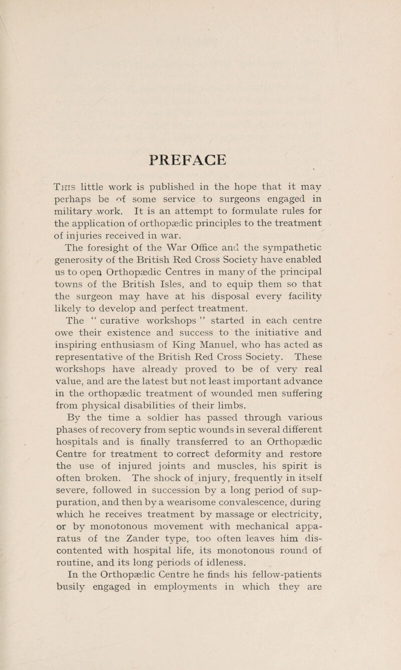 PREFACE This little work is published in the hope that it may perhaps be of some service to surgeons engaged in military work. It is an attempt to formulate rules for the application of orthopaedic principles to the treatment of injuries received in war. The foresight of the War Office and the sympathetic generosity of the British Red Cross Society have enabled us to open Orthopaedic Centres in many of the principal towns of the British Isles, and to equip them so that the surgeon may have at his disposal every facility likely to develop and perfect treatment. The “ curative workshops ” started in each centre owe their existence and success to the initiative and inspiring enthusiasm of King Manuel, who has acted as representative of the British Red Cross Society. These workshops have already proved to be of very real value, and are the latest but not least important advance in the orthopaedic treatment of wounded men suffering from physical disabilities of their limbs. By the time a soldier has passed through various phases of recovery from septic wounds in several different hospitals and is finally transferred to an Orthopaedic Centre for treatment to correct deformity and restore the use of injured joints and muscles, his spirit is often broken. The shock of injury, frequently in itself severe, followed in succession by a long period of sup¬ puration, and then by a wearisome convalescence, during which he receives treatment by massage or electricity, or by monotonous movement with mechanical appa¬ ratus of tne Zander type, too often leaves him dis¬ contented with hospital life, its monotonous round of routine, and its long periods of idleness. In the Orthopaedic Centre he finds his fellow-patients busily engaged in employments in which they are