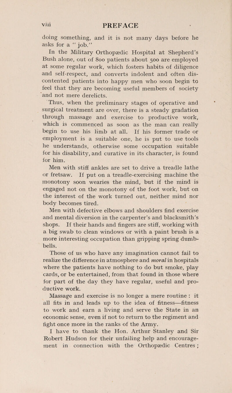 doing something, and it is not many days before he asks for a  job.” In the Military Orthopaedic Hospital at Shepherd’s Bush alone, out of 800 patients about 500 are employed at some regular work, which fosters habits of diligence and self-respect, and converts indolent and often dis¬ contented patients into happy men who soon begin to feel that they are becoming useful members of society and not mere derelicts. Thus, when the preliminary stages of operative and surgical treatment are over, there is a steady gradation through massage and exercise to productive work, which is commenced as soon as the man can really begin to use his limb at all. If his former trade or employment is a suitable one, he is put to use tools he understands, otherwise some occupation suitable for his disability, and curative in its character, is found for him. Men with stiff ankles are set to drive a treadle lathe or fretsaw. If put on a treadle-exercising machine the monotony soon wearies the mind, but if the mind is engaged not on the monotony of the foot work, but on the interest of the work turned out, neither mind nor body becomes tired. Men with defective elbows and shoulders find exercise and mental diversion in the carpenter’s and blacksmith’s shops. If their hands and fingers are stiff, working with a big swab to clean windows or with a paint brush is a more interesting occupation than gripping spring dumb¬ bells. Those of us who have any imagination cannot fail to realize the difference in atmosphere and moral in hospitals where the patients have nothing to do but smoke, play cards, or be entertained, from that found in those where for part of the day they have regular, useful and pro¬ ductive work. Massage and exercise is no longer a mere routine : it all fits in and leads up to the idea of fitness—fitness to work and earn a living and serve the State in an economic sense, even if not to return to the regiment and fight once more in the ranks of the Army. I have to thank the Hon. Arthur Stanley and Sir Robert Hudson for their unfailing help and encourage¬ ment in connection with the Orthopaedic Centres ;