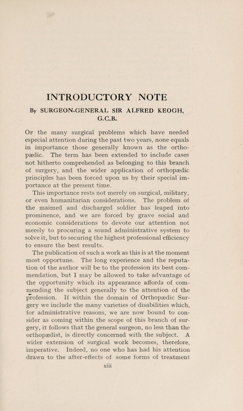 INTRODUCTORY NOTE By SURGEON-GENERAL SIR ALFRED KEOGH, G.C.B. Of the many surgical problems which have needed especial attention during the past two years, none equals in importance those generally known as the ortho¬ paedic. The term has been extended to include cases not hitherto comprehended as belonging to this branch of surgery, and the wider application of orthopaedic principles has been forced upon us by their special im¬ portance at the present time. This importance rests not merely on surgical, military, or even humanitarian considerations. The problem of the maimed and discharged soldier has leaped into prominence, and we are forced by grave social and economic considerations to devote our attention not merely to procuring a sound administrative system to solve it, but to securing the highest professional efficiency to ensure the best results. The publication of such a work as this is at the moment most opportune. The long experience and the reputa¬ tion of the author will be to the profession its best com¬ mendation, but I may be allowed to take advantage of the opportunity which its appearance affords of com¬ mending the subject generally to the attention of the profession. If within the domain of Orthopaedic Sur¬ gery we include the many varieties of disabilities which, for administrative reasons, we are now bound to con¬ sider as coming within the scope of this branch of sur¬ gery, it follows that the general surgeon, no less than the orthopaedist, is directly concerned with the subject. A wider extension of surgical work becomes, therefore, imperative. Indeed, no one who has had his attention drawn to the after-effects of some forms of treatment Xlll