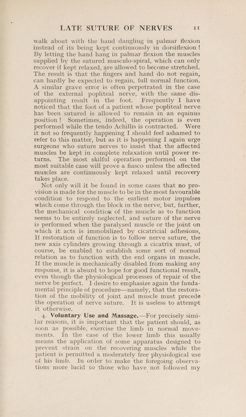 walk about with the hand dangling in palmar flexion instead of its being kept continuously in dorsiflexion ! By letting the hand hang in palmar flexion the muscles supplied by the sutured musculo-spiral, which can only recover if kept relaxed, are allowed to become stretched. The result is that the fingers and hand do not regain, can hardly be expected to regain, full normal function. A similar grave error is often perpetrated in the case of the external popliteal nerve, with the same dis¬ appointing result in the foot. Frequently I have noticed that the foot of a patient whose popliteal nerve has been sutured is allowed to remain in an equinus position ! Sometimes, indeed, the operation is even performed while the tendo Achillis is contracted. Were it not so frequently happening I should feel ashamed to refer to this matter, but as it is happening I again urge surgeons- who suture nerves to insist that the affected muscles be kept in complete relaxation until power re¬ turns. The most skilful operation performed on the most suitable case will prove a fiasco unless the affected muscles are continuously kept relaxed until recovery takes place. Not only will it be found in some cases that no pro¬ vision is made for the muscle to be in the most favourable condition to respond to the earliest motor impulses which come through the block in the nerve, but, further, the mechanical condition of the muscle as to function seems to be entirely neglected, and suture of the nerve is performed when the paralysed muscle or the joint on which it acts is immobilized by cicatricial adhesions, If restoration of function is to follow nerve suture, the new axis cylinders growing through a cicatrix must, of course, be enabled to establish some sort of normal relation as to function with the end organs in muscle. If the muscle is mechanically disabled from making any response, it is absurd to hope for good functional result, even though the physiological processes of repair of the nerve be perfect. I desire to emphasize again the funda¬ mental principle of procedure—namely, that the restora¬ tion of the mobility of joint and muscle must precede the operation of nerve suture. It is useless to attempt it otherwise. 4. Voluntary Use and Massage,—For precisely simi¬ lar reasons, it is important that the patient should, as soon as possible, exercise the limb in normal move¬ ments. In the case of the lower limb this usually means the application of some apparatus designed to prevent strain on the recovering muscles while the patient is permitted a moderately free physiological use of his limb. In order to make the foregoing observa¬ tions more lucid to those who have not followed my