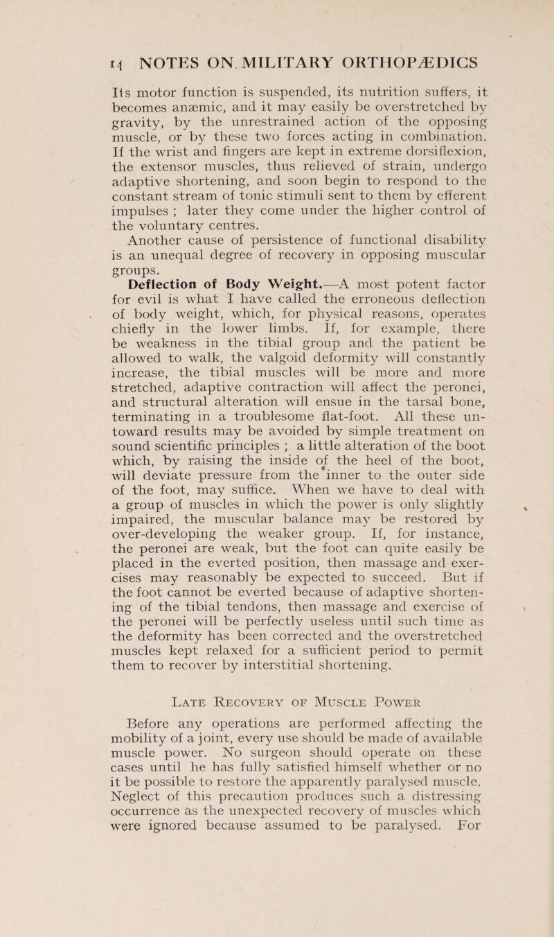 Us motor function is suspended, its nutrition suffers, it becomes anaemic, and it may easily be overstretched by gravity, by the unrestrained action of the opposing muscle, or by these two forces acting in combination. If the wrist and fingers are kept in extreme dorsiflexion, the extensor muscles, thus relieved of strain, undergo adaptive shortening, and soon begin to respond to the constant stream of tonic stimuli sent to them by efferent impulses ; later they come under the higher control of the voluntary centres. Another cause of persistence of functional disability is an unequal degree of recovery in opposing muscular groups. Deflection of Body Weight.—A most potent factor for evil is what I have called the erroneous deflection of body weight, which, for physical reasons, operates chiefly in the lower limbs. If, for example, there be weakness in the tibial group and the patient be allowed to walk, the valgoid deformity will constantly increase, the tibial muscles will be more and more stretched, adaptive contraction will affect the peronei, and structural alteration will ensue in the tarsal bone, terminating in a troublesome flat-foot. All these un¬ toward results may be avoided by simple treatment on sound scientific principles ; a little alteration of the boot which, by raising the inside of the heel of the boot, will deviate pressure from the inner to the outer side of the foot, may suffice. When we have to deal with a group of muscles in which the power is only slightly impaired, the muscular balance may be restored by over-developing the weaker group. If, for instance, the peronei are weak, but the foot can quite easily be placed in the everted position, then massage and exer¬ cises may reasonably be expected to succeed. But if the foot cannot be everted because of adaptive shorten¬ ing of the tibial tendons, then massage and exercise of the peronei will be perfectly useless until such time as the deformity has been corrected and the overstretched muscles kept relaxed for a sufficient period to permit them to recover by interstitial shortening. Late Recovery of Muscle Power Before any operations are performed affecting the mobility of a joint, every use should be made of available muscle power. No surgeon should operate on these cases until he has fully satisfied himself whether or no it be possible to restore the apparently paralysed muscle. Neglect of this precaution produces such a distressing occurrence as the unexpected recovery of muscles which were ignored because assumed to be paralysed. For