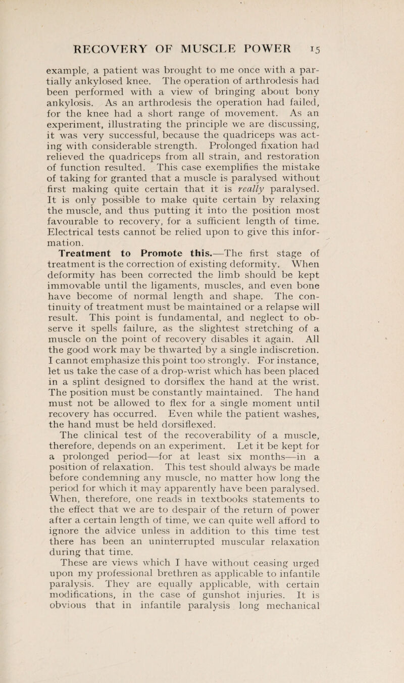 example, a patient was brought to me once with a par¬ tially ankylosed knee. The operation of arthrodesis had been performed with a view -of bringing about bony ankylosis. As an arthrodesis the operation had failed, for the knee had a short range of movement. As an experiment, illustrating the principle we are discussing, it was very successful, because the quadriceps was act¬ ing with considerable strength. Prolonged fixation had relieved the quadriceps from all strain, and restoration of function resulted. This case exemplifies the mistake of taking for granted that a muscle is paralysed without first making quite certain that it is really paralysed. It is only possible to make quite certain by relaxing the muscle, and thus putting it into the position most favourable to recovery, for a sufficient length of time. Electrical tests cannot be relied upon to give this infor¬ mation. Treatment to Promote this.—The first stage of treatment is the correction of existing deformity. When deformity has been corrected the limb should be kept immovable until the ligaments, muscles, and even bone have become of normal length and shape. The con¬ tinuity of treatment must be maintained or a relapse will result. This point is fundamental, and neglect to ob¬ serve it spells failure, as the slightest stretching of a muscle on the point of recovery disables it again. All the good work may be thwarted by a single indiscretion. I cannot emphasize this point too strongly. For instance, let us take the case of a drop-wrist which has been placed in a splint designed to dorsiflex the hand at the wrist. The position must be constantly maintained. The hand must not be allowed to flex for a single moment until recovery has occurred. Even while the patient washes, the hand must be held dorsiflexed. The clinical test of the recoverability of a muscle, therefore, depends on an experiment. Let it be kept for a prolonged period—for at least six months—in a position of relaxation. This test should always be made before condemning any muscle, no matter how long the period for which it may apparently have been paralysed. When, therefore, one reads in textbooks statements to the effect that we are to despair of the return of power after a certain length of time, we can quite well afford to ignore the advice unless in addition to this time test there has been an uninterrupted muscular relaxation during that time. These are views which I have without ceasing urged upon my professional brethren as applicable to infantile paralysis. They are equally applicable, with certain modifications, in the case of gunshot injuries. It is obvious that in infantile paralysis long mechanical
