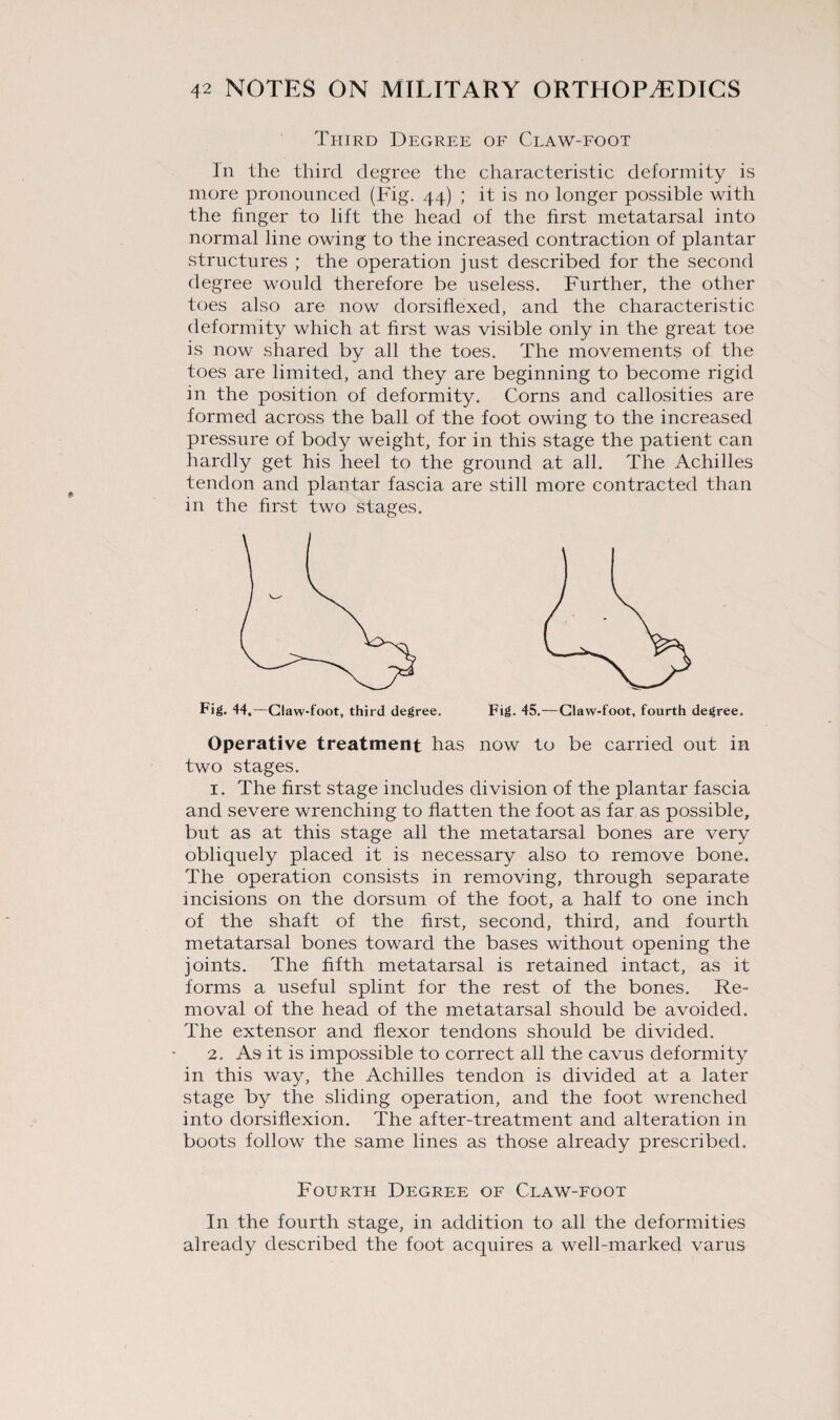 Third Degree of Claw-foot In the third degree the characteristic deformity is more pronounced (Fig. 44) ; it is no longer possible with the finger to lift the head of the first metatarsal into normal line owing to the increased contraction of plantar structures ; the operation just described for the second degree would therefore be useless. Further, the other toes also are now dorsiflexed, and the characteristic deformity which at first was visible only in the great toe is now shared by all the toes. The movements of the toes are limited, and they are beginning to become rigid in the position of deformity. Corns and callosities are formed across the ball of the foot owing to the increased pressure of body weight, for in this stage the patient can hardly get his heel to the ground at all. The Achilles tendon and plantar fascia are still more contracted than in the first two stages. Operative treatment has now to be carried out in two stages. 1. The first stage includes division of the plantar fascia and severe wrenching to flatten the foot as far as possible, but as at this stage all the metatarsal bones are very obliquely placed it is necessary also to remove bone. The operation consists in removing, through separate incisions on the dorsum of the foot, a half to one inch of the shaft of the first, second, third, and fourth metatarsal bones toward the bases without opening the joints. The fifth metatarsal is retained intact, as it forms a useful splint for the rest of the bones. Re¬ moval of the head of the metatarsal should be avoided. The extensor and flexor tendons should be divided. 2. As it is impossible to correct all the cavus deformity in this way, the Achilles tendon is divided at a later stage by the sliding operation, and the foot wrenched into dorsiflexion. The after-treatment and alteration in boots follow the same lines as those already prescribed. Fourth Degree of Claw-foot In the fourth stage, in addition to all the deformities already described the foot acquires a well-marked varus