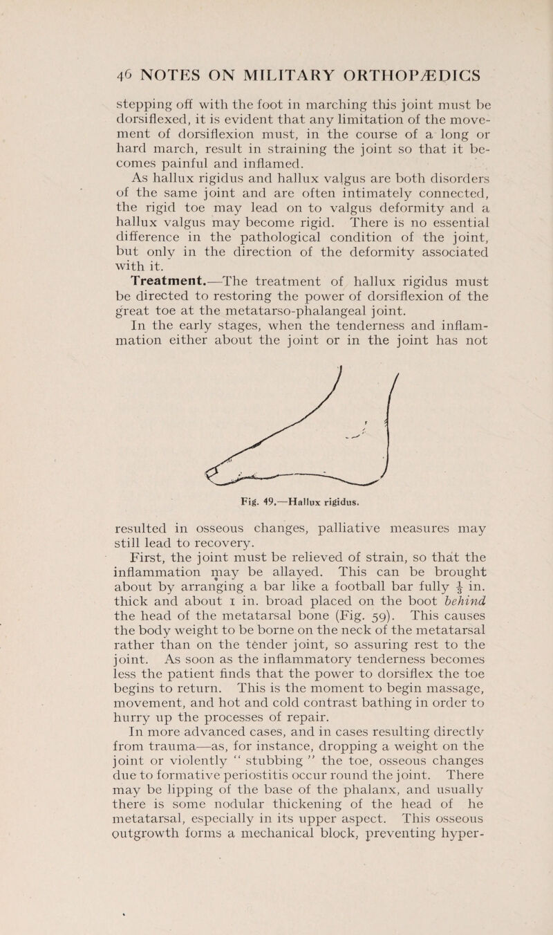 stepping oft with the foot in marching this joint must be dorsiflexed, it is evident that any limitation of the move¬ ment of dorsiflexion must, in the course of a long or hard march, result in straining the joint so that it be¬ comes painful and inflamed. As hallux rigidus and hallux valgus are both disorders of the same joint and are often intimately connected, the rigid toe may lead on to valgus deformity and a hallux valgus may become rigid. There is no essential difference in the pathological condition of the joint, but only in the direction of the deformity associated with it. Treatment.-—The treatment of hallux rigidus must be directed to restoring the power of dorsiflexion of the great toe at the metatarso-phalangeal joint. In the early stages, when the tenderness and inflam¬ mation either about the joint or in the joint has not Fig. 49.—Hallux rigidus. resulted in osseous changes, palliative measures may still lead to recovery. First, the joint must be relieved of strain, so that the inflammation may be allayed. This can be brought about by arranging a bar like a football bar fully in. thick and about i in. broad placed on the boot behind the head of the metatarsal bone (Fig. 59). This causes the body weight to be borne on the neck of the metatarsal rather than on the tender joint, so assuring rest to the joint. As soon as the inflammatory tenderness becomes less the patient finds that the power to dorsiflex the toe begins to return. This is the moment to begin massage, movement, and hot and cold contrast bathing in order to hurry up the processes of repair. In more advanced cases, and in cases resulting directly from trauma—as, for instance, dropping a weight on the joint or violently “ stubbing ” the toe, osseous changes due to formative periostitis occur round the joint. There may be lipping of the base of the phalanx, and usually there is some nodular thickening of the head of he metatarsal, especially in its upper aspect. This osseous outgrowth forms a mechanical block, preventing hyper-