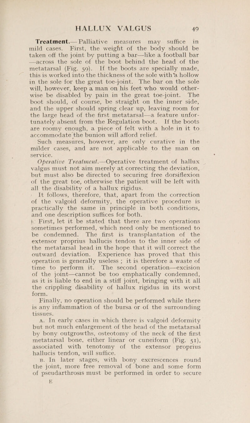 Treatment.— Palliative measures may suffice in mild cases. First, the weight of the body should be taken off the joint by putting a bar—like a football bar —across the sole of the boot behind the head of the metatarsal (Fig. 59). If the boots are specially made, this is worked into the thickness of the sole with'a hollow in the sole for the great toe-joint. The bar on the sole will, however, keep a man on his feet who would other¬ wise be disabled, by pain in the great toe-joint. The boot should, of course, be straight on the inner side, and the upper should spring clear up, leaving room for the large head of the first metatarsal—a feature unfor¬ tunately absent from the Regulation boot. If the boots are roomy enough, a piece of felt with a hole in it to accommodate the bunion will afford relief. J Such measures, however, are only curative in the milder cases, and are not applicable to the man on service. Operative Treatment.—Operative treatment of hallux valgus must not aim merely at correcting the deviation, but must also be directed to securing free dorsiflexion of the great toe, otherwise the patient will be left with all the disability of a hallux rigidus. 1 It follows, therefore, that, apart from the correction of the valgoid deformity, the operative procedure is practically the same in principle in both conditions, and one description suffices for both. jc First, let it be stated that there are two operations sometimes performed, which need only be mentioned to be condemned. The first is transplantation of the extensor proprius hallucis tendon to the inner side of the metatarsal head in the hope that it will correct the outward deviation. Experience has proved that this operation is generally useless ; it is therefore a waste of time to perform it. The second operation—excision of the joint—cannot be too emphatically condemned, as it is liable to end in a stiff joint, bringing with it all the crippling disability of hallux rigidus in its worst form. Finally, no operation should be performed while there is any inflammation of the bursa or of the surrounding tissues. a. In early cases in which there is valgoid deformity but not much enlargement of the head of the metatarsal by bony outgrowths, osteotomy of the neck of the first metatarsal bone, either linear or cuneiform (Fig. 51), associated with tenotomy of the extensor proprius hallucis tendon, will suffice. b. In later stages, with bony excrescences round the joint, more free removal of bone and some form of pseudarthrosis must be performed in order to secure E