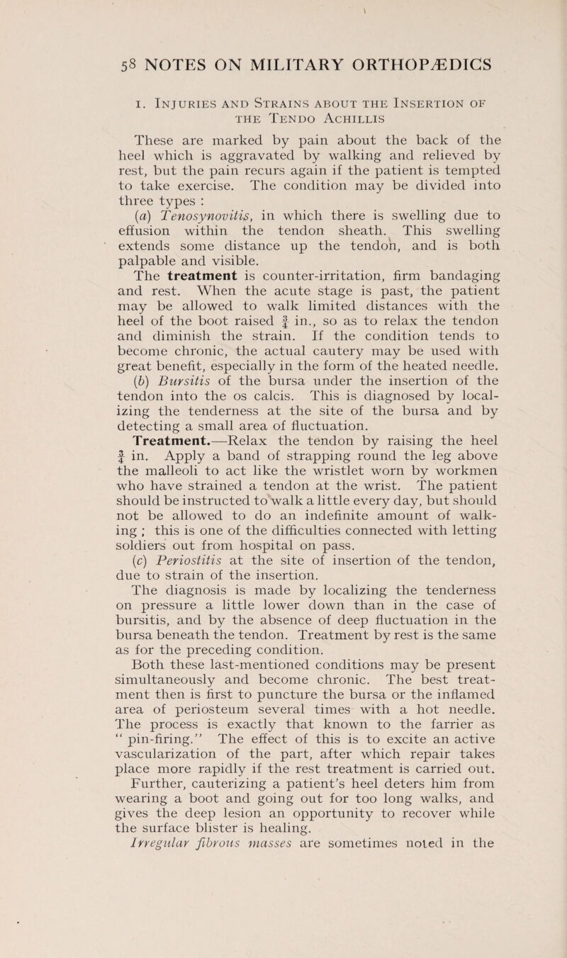 i. Injuries and Strains about the Insertion of THE TeNDO AcHILLIS These are marked by pain about the back of the heel which is aggravated by walking and relieved by rest, but the pain recurs again if the patient is tempted to take exercise. The condition may be divided into three types : (a) Tenosynovitis, in which there is swelling due to effusion within the tendon sheath. This swelling extends some distance up the tendon, and is both palpable and visible. The treatment is counter-irritation, firm bandaging and rest. When the acute stage is past, the patient may be allowed to walk limited distances with the heel of the boot raised § in., so as to relax the tendon and diminish the strain. If the condition tends to become chronic, the actual cautery may be used with great benefit, especially in the form of the heated needle. (b) Bursitis of the bursa under the insertion of the tendon into the os calcis. This is diagnosed by local¬ izing the tenderness at the site of the bursa and by detecting a small area of fluctuation. Treatment.—Relax the tendon by raising the heel f in. Apply a band of strapping round the leg above the malleoli to act like the wristlet worn by workmen who have strained a tendon at the wrist. The patient should be instructed to walk a little every day, but should not be allowed to do an indefinite amount of walk¬ ing ; this is one of the difficulties connected with letting soldiers out from hospital on pass. (c) Periostitis at the site of insertion of the tendon, due to strain of the insertion. The diagnosis is made by localizing the tenderness on pressure a little lower down than in the case of bursitis, and by the absence of deep fluctuation in the bursa beneath the tendon. Treatment by rest is the same as for the preceding condition. Both these last-mentioned conditions may be present simultaneously and become chronic. The best treat¬ ment then is first to puncture the bursa or the inflamed area of periosteum several times with a hot needle. The process is exactly that known to the farrier as “ pin-firing.’' The effect of this is to excite an active vascularization of the part, after which repair takes place more rapidly if the rest treatment is carried out. Further, cauterizing a patient’s heel deters him from wearing a boot and going out for too long walks, and gives the deep lesion an opportunity to recover while the surface blister is healing. Irregular fibrous masses are sometimes noted in the